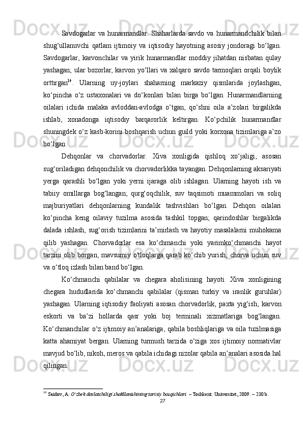 Savdogarlar  va hunarmandlar. Shaharlarda savdo  va hunarmandchilik bilan
shug‘ullanuvchi   qatlam   ijtimoiy   va   iqtisodiy   hayotning   asosiy   jondoragi   bo‘lgan.
Savdogarlar,   karvonchilar   va   yirik   hunarmandlar   moddiy   jihatdan   nisbatan   qulay
yashagan; ular bozorlar, karvon yo‘llari va xalqaro savdo tarmoqlari orqali boylik
orttirgan 14
.   Ularning   uy-joylari   shaharning   markaziy   qismlarida   joylashgan,
ko‘pincha   o‘z   ustaxonalari   va   do‘konlari   bilan   birga   bo‘lgan.   Hunarmandlarning
oilalari   ichida   malaka   avloddan-avlodga   o‘tgan,   qo‘shni   oila   a’zolari   birgalikda
ishlab,   xonadonga   iqtisodiy   barqarorlik   keltirgan.   Ko‘pchilik   hunarmandlar
shuningdek o‘z kasb-korini boshqarish uchun guild yoki korxona tizimlariga a’zo
bo‘lgan.
Dehqonlar   va   chorvadorlar.   Xiva   xonligida   qishloq   xo‘jaligi,   asosan
sug‘oriladigan dehqonchilik va chorvadorlikka tayangan. Dehqonlarning aksariyati
yerga   qarashli   bo‘lgan   yoki   yerni   ijaraga   olib   ishlagan.   Ularning   hayoti   ish   va
tabiiy   omillarga   bog‘langan;   qurg‘oqchilik,   suv   taqsimoti   muammolari   va   soliq
majburiyatlari   dehqonlarning   kundalik   tashvishlari   bo‘lgan.   Dehqon   oilalari
ko‘pincha   keng   oilaviy   tuzilma   asosida   tashkil   topgan;   qarindoshlar   birgalikda
dalada  ishlash,  sug‘orish  tizimlarini   ta’mirlash  va hayotiy  masalalarni   muhokama
qilib   yashagan.   Chorvadorlar   esa   ko‘chmanchi   yoki   yarimko‘chmanchi   hayot
tarzini olib borgan, mavsumiy o'tloqlarga qarab ko‘chib yurish, chorva uchun suv
va o‘tloq izlash bilan band bo‘lgan.
Ko‘chmanchi   qabilalar   va   chegara   aholisining   hayoti.   Xiva   xonligining
chegara   hududlarida   ko‘chmanchi   qabilalar   (qisman   turkiy   va   iranlik   guruhlar)
yashagan.   Ularning   iqtisodiy   faoliyati   asosan   chorvadorlik,   paxta   yig‘ish,   karvon
eskorti   va   ba’zi   hollarda   qasr   yoki   boj   terminali   xizmatlariga   bog‘langan.
Ko‘chmanchilar o‘z ijtimoiy an’analariga, qabila boshliqlariga va oila tuzilmasiga
katta   ahamiyat   bergan.   Ularning   turmush   tarzida   o‘ziga   xos   ijtimoiy   normativlar
mavjud bo‘lib, nikoh, meros va qabila ichidagi nizolar qabila an’analari asosida hal
qilingan.
14
  Saidov, A.   O zbek davlatchiligi shakllanishining tarixiy bosqichlari.ʻ   – Toshkent: Universitet, 2009. – 230 b.
27 