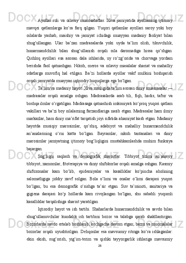 Ayollar   roli   va   oilaviy   munosabatlar.   Xiva   jamiyatida   ayollarning   ijtimoiy
mavqei   qatlamlarga   ko‘ra   farq   qilgan.   Yuqori   qatlamlar   ayollari   saroy   yoki   boy
oilalarda   yashab,   maishiy   va   jamiyat   ichidagi   muayyan   madaniy   faoliyat   bilan
shug‘ullangan.   Ular   ba’zan   madrasalarda   yoki   uyda   ta’lim   olish,   tikuvchilik,
hunarmandchilik   bilan   shug‘ullanish   orqali   oila   daromadiga   hissa   qo‘shgan.
Qishloq   ayollari   esa   asosan   dala   ishlarida,   uy   ro‘zg‘orida   va   chorvaga   yordam
berishda   faol   qatnashgan.   Nikoh,   meros   va   oilaviy   masalalar   shariat   va   mahalliy
odatlarga   muvofiq   hal   etilgan.   Ba’zi   hollarda   ayollar   vakf   mulkini   boshqarish
orqali jamiyatda muayyan iqtisodiy huquqlarga ega bo‘lgan.
Ta’lim va madaniy hayot. Xiva xonligida ta’lim asosan diniy muassasalar —
madrasalar   orqali   amalga   oshgan.   Madrasalarda   arab   tili,   fiqh,   hadis,   tafsir   va
boshqa ilmlar o‘rgatilgan. Madrasaga qatnashish imkoniyati ko‘proq yuqori qatlam
vakillari va ba’zi boy oilalarning farzandlariga nasib etgan. Madrasalar ham ilmiy
markazlar, ham diniy ma’rifat tarqatish joyi sifatida ahamiyat kasb etgan. Madaniy
hayotda   musiqiy   marosimlar,   qo‘shiq,   adabiyot   va   mahalliy   hunarmandchilik
an’analarining   o‘rni   katta   bo‘lgan.   Bayramlar,   nikoh   tantanalari   va   diniy
marosimlar   jamiyatning   ijtimoiy   bog‘liqligini   mustahkamlashda   muhim   funksiya
bajargan.
Sog‘liqni   saqlash   va   demografik   sharoitlar.   Tibbiyot   tizimi   an’anaviy
tibbiyot, xamomlar, fitoterapiya va diniy shifokorlar orqali amalga oshgan. Rasmiy
shifoxonalar   kam   bo‘lib,   epidemiyalar   va   kasalliklar   ko‘pincha   aholining
salomatligiga   jiddiy   xavf   solgan.   Bola   o‘limi   va   onalar   o‘limi   darajasi   yuqori
bo‘lgan;   bu   esa   demografik   o‘sishga   ta’sir   etgan.   Suv   ta’minoti,   sanitariya   va
gigiena   darajasi   ko‘p   hollarda   kam   rivojlangan   bo‘lgan,   shu   sababli   yuqumli
kasalliklar tarqalishiga sharoit yaratilgan.
Iqtisodiy   hayot   va   ish   tartibi.   Shaharlarda   hunarmandchilik   va   savdo   bilan
shug‘ullanuvchilar   kundalik   ish   tartibini   bozor   va   talabga   qarab   shakllantirgan.
Bozorlarda savdo ertalab boshlanib, kechgacha davom etgan; bazm va muomalalar
bozorlar   orqali   uyushtirilgan.   Dehqonlar   esa   mavsumiy   ritmga   ko‘ra   ishlaganlar:
ekin   ekish,   sug‘orish,   yig‘im-terim   va   qishki   tayyorgarlik   ishlariga   mavsumiy
28 