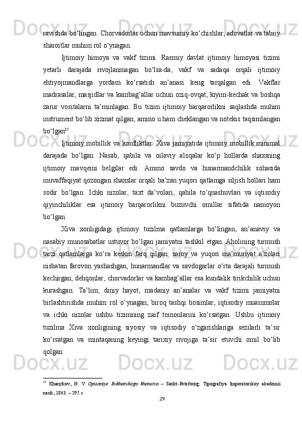 ravishda bo‘lingan. Chorvadorlar uchun mavsumiy ko‘chishlar, adovatlar va tabiiy
sharoitlar muhim rol o‘ynagan.
Ijtimoiy   himoya   va   vakf   tizimi.   Rasmiy   davlat   ijtimoiy   himoyasi   tizimi
yetarli   darajada   rivojlanmagan   bo‘lsa-da,   vakf   va   sadaqa   orqali   ijtimoiy
ehtiyojmandlarga   yordam   ko‘rsatish   an’anasi   keng   tarqalgan   edi.   Vakflar
madrasalar, masjidlar va kambag‘allar uchun oziq-ovqat, kiyim-kechak va boshqa
zarur   vositalarni   ta’minlagan.   Bu   tizim   ijtimoiy   barqarorlikni   saqlashda   muhim
instrument bo‘lib xizmat qilgan, ammo u ham cheklangan va notekis taqsimlangan
bo‘lgan 15
.
Ijtimoiy mobillik va konfliktlar. Xiva jamiyatida ijtimoiy mobillik minimal
darajada   bo‘lgan.   Nasab,   qabila   va   oilaviy   aloqalar   ko‘p   hollarda   shaxsning
ijtimoiy   mavqeini   belgilar   edi.   Ammo   savdo   va   hunarmandchilik   sohasida
muvaffaqiyat qozongan shaxslar orqali ba’zan yuqori qatlamga siljish hollari ham
sodir   bo‘lgan.   Ichki   nizolar,   taxt   da’volari,   qabila   to‘qnashuvlari   va   iqtisodiy
qiyinchiliklar   esa   ijtimoiy   barqarorlikni   buzuvchi   omillar   sifatida   namoyon
bo‘lgan.
Xiva   xonligidagi   ijtimoiy   tuzilma   qatlamlarga   bo‘lingan,   an’anaviy   va
nasabiy munosabatlar ustuvor bo‘lgan jamiyatni tashkil etgan. Aholining turmush
tarzi   qatlamlarga   ko‘ra   keskin   farq   qilgan:   saroy   va   yuqori   ma’muriyat   a’zolari
nisbatan farovon yashashgan,  hunarmandlar  va savdogarlar  o‘rta darajali turmush
kechirgan, dehqonlar, chorvadorlar va kambag‘allar esa kundalik tirikchilik uchun
kurashgan.   Ta’lim,   diniy   hayot,   madaniy   an’analar   va   vakf   tizimi   jamiyatni
birlashtirishda   muhim   rol   o‘ynagan,   biroq   tashqi   bosimlar,   iqtisodiy   muammolar
va   ichki   nizolar   ushbu   tizimning   zaif   tomonlarini   ko‘rsatgan.   Ushbu   ijtimoiy
tuzilma   Xiva   xonligining   siyosiy   va   iqtisodiy   o‘zgarishlariga   sezilarli   ta’sir
ko‘rsatgan   va   mintaqaning   keyingi   tarixiy   rivojiga   ta’sir   etuvchi   omil   bo‘lib
qolgan.
15
  Khanykov,   N.   V.   Opisaniye   Bukharskogo   khanstva.   –   Sankt-Peterburg:   Tipografiya   Imperatorskoy   akademii
nauk, 1843. – 295 s.
29 