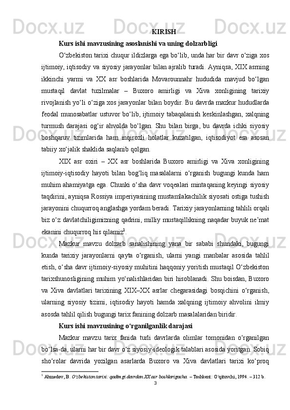 KIRISH
Kurs ishi mavzusining asoslanishi va uning dolzarbligi
O‘zbekiston tarixi chuqur ildizlarga ega bo‘lib, unda har bir davr o‘ziga xos
ijtimoiy, iqtisodiy va siyosiy jarayonlar bilan ajralib turadi. Ayniqsa, XIX asrning
ikkinchi   yarmi   va   XX   asr   boshlarida   Movarounnahr   hududida   mavjud   bo‘lgan
mustaqil   davlat   tuzilmalar   –   Buxoro   amirligi   va   Xiva   xonligining   tarixiy
rivojlanish yo‘li o‘ziga xos jarayonlar bilan boydir. Bu davrda mazkur hududlarda
feodal munosabatlar ustuvor bo‘lib, ijtimoiy tabaqalanish keskinlashgan, xalqning
turmush   darajasi   og‘ir   ahvolda   bo‘lgan.   Shu   bilan   birga,   bu   davrda   ichki   siyosiy
boshqaruv   tizimlarida   ham   inqirozli   holatlar   kuzatilgan,   iqtisodiyot   esa   asosan
tabiiy xo‘jalik shaklida saqlanib qolgan.
XIX   asr   oxiri   –   XX   asr   boshlarida   Buxoro   amirligi   va   Xiva   xonligining
ijtimoiy-iqtisodiy   hayoti   bilan   bog‘liq   masalalarni   o‘rganish   bugungi   kunda   ham
muhim ahamiyatga ega. Chunki o‘sha davr voqealari mintaqaning keyingi siyosiy
taqdirini, ayniqsa Rossiya imperiyasining mustamlakachilik siyosati ostiga tushish
jarayonini chuqurroq anglashga yordam beradi. Tarixiy jarayonlarning tahlili orqali
biz o‘z davlatchiligimizning qadrini, milliy mustaqillikning naqadar buyuk ne’mat
ekanini chuqurroq his qilamiz 1
.
Mazkur   mavzu   dolzarb   sanalishining   yana   bir   sababi   shundaki,   bugungi
kunda   tarixiy   jarayonlarni   qayta   o‘rganish,   ularni   yangi   manbalar   asosida   tahlil
etish, o‘sha davr ijtimoiy-siyosiy muhitini haqqoniy yoritish mustaqil O‘zbekiston
tarixshunosligining muhim yo‘nalishlaridan biri hisoblanadi. Shu boisdan, Buxoro
va   Xiva   davlatlari   tarixining   XIX–XX   asrlar   chegarasidagi   bosqichini   o‘rganish,
ularning   siyosiy   tizimi,   iqtisodiy   hayoti   hamda   xalqning   ijtimoiy   ahvolini   ilmiy
asosda tahlil qilish bugungi tarix fanining dolzarb masalalaridan biridir.
Kurs ishi mavzusining o‘rganilganlik darajasi
Mazkur   mavzu   tarix   fanida   turli   davrlarda   olimlar   tomonidan   o‘rganilgan
bo‘lsa-da, ularni har bir davr o‘z siyosiy-ideologik talablari asosida yoritgan. Sobiq
sho‘rolar   davrida   yozilgan   asarlarda   Buxoro   va   Xiva   davlatlari   tarixi   ko‘proq
1
  Ahmedov, B.   O zbekiston tarixi: qadimgi davrdan XX asr boshlarigacha.ʻ   – Toshkent: O qituvchi, 1994. – 312 b.	ʻ
3 