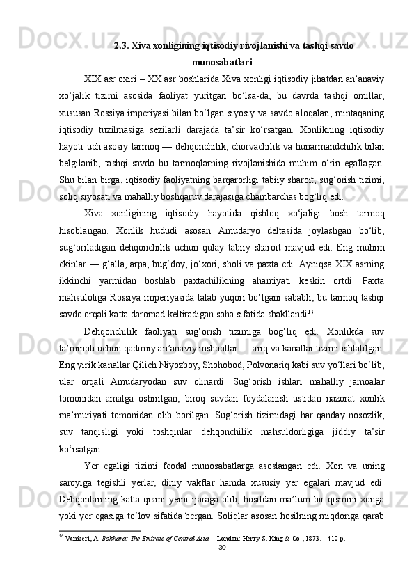 2.3. Xiva xonligining iqtisodiy rivojlanishi va tashqi savdo
munosabatlari
XIX asr oxiri – XX asr boshlarida Xiva xonligi iqtisodiy jihatdan an’anaviy
xo‘jalik   tizimi   asosida   faoliyat   yuritgan   bo‘lsa-da,   bu   davrda   tashqi   omillar,
xususan Rossiya imperiyasi bilan bo‘lgan siyosiy va savdo aloqalari, mintaqaning
iqtisodiy   tuzilmasiga   sezilarli   darajada   ta’sir   ko‘rsatgan.   Xonlikning   iqtisodiy
hayoti uch asosiy tarmoq — dehqonchilik, chorvachilik va hunarmandchilik bilan
belgilanib,   tashqi   savdo   bu   tarmoqlarning   rivojlanishida   muhim   o‘rin   egallagan.
Shu bilan birga, iqtisodiy faoliyatning barqarorligi tabiiy sharoit, sug‘orish tizimi,
soliq siyosati va mahalliy boshqaruv darajasiga chambarchas bog‘liq edi.
Xiva   xonligining   iqtisodiy   hayotida   qishloq   xo‘jaligi   bosh   tarmoq
hisoblangan.   Xonlik   hududi   asosan   Amudaryo   deltasida   joylashgan   bo‘lib,
sug‘oriladigan   dehqonchilik   uchun   qulay   tabiiy   sharoit   mavjud   edi.   Eng   muhim
ekinlar — g‘alla, arpa, bug‘doy, jo‘xori, sholi va paxta edi. Ayniqsa XIX asrning
ikkinchi   yarmidan   boshlab   paxtachilikning   ahamiyati   keskin   ortdi.   Paxta
mahsulotiga Rossiya imperiyasida talab yuqori bo‘lgani sababli, bu tarmoq tashqi
savdo orqali katta daromad keltiradigan soha sifatida shakllandi 16
.
Dehqonchilik   faoliyati   sug‘orish   tizimiga   bog‘liq   edi.   Xonlikda   suv
ta’minoti uchun qadimiy an’anaviy inshootlar — ariq va kanallar tizimi ishlatilgan.
Eng yirik kanallar Qilich Niyozboy, Shohobod, Polvonariq kabi suv yo‘llari bo‘lib,
ular   orqali   Amudaryodan   suv   olinardi.   Sug‘orish   ishlari   mahalliy   jamoalar
tomonidan   amalga   oshirilgan,   biroq   suvdan   foydalanish   ustidan   nazorat   xonlik
ma’muriyati   tomonidan   olib   borilgan.   Sug‘orish   tizimidagi   har   qanday   nosozlik,
suv   tanqisligi   yoki   toshqinlar   dehqonchilik   mahsuldorligiga   jiddiy   ta’sir
ko‘rsatgan.
Yer   egaligi   tizimi   feodal   munosabatlarga   asoslangan   edi.   Xon   va   uning
saroyiga   tegishli   yerlar,   diniy   vakflar   hamda   xususiy   yer   egalari   mavjud   edi.
Dehqonlarning  katta   qismi   yerni   ijaraga   olib,  hosildan   ma’lum   bir   qismini   xonga
yoki yer egasiga to‘lov sifatida bergan. Soliqlar asosan hosilning miqdoriga qarab
16
  Vamberi, A.   Bokhara: The Emirate of Central Asia.   – London: Henry S. King & Co., 1873. – 410 p.
30 