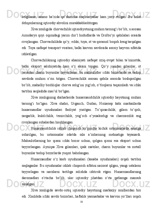 belgilanar,   ammo   ba’zida   qo‘shimcha   majburiyatlar   ham   joriy   etilgan.   Bu   holat
dehqonlarning iqtisodiy ahvolini murakkablashtirgan.
Xiva xonligida chorvachilik iqtisodiyotning muhim tarmog‘i bo‘lib, u asosan
Amudaryo quyi oqimidagi yarim cho‘l hududlarda va Orolbo‘yi qabilalari orasida
rivojlangan. Chorvachilikda qo‘y, echki, tuya, ot va qoramol boqish keng tarqalgan
edi. Tuya nafaqat transport vositasi, balki karvon savdosida asosiy hayvon sifatida
ishlatilgan.
Chorvachilikning   iqtisodiy   ahamiyati   nafaqat   oziq-ovqat   bilan   ta’minotda,
balki   eksport   salohiyatida   ham   o‘z   aksini   topgan.   Qo‘y   junidan   gilamlar,   ot
terisidan   charm   buyumlar   tayyorlanar,   bu   mahsulotlar   ichki   bozorlarda   va   tashqi
savdoda   muhim   o‘rin   tutgan.   Chorvachilik   asosan   qabila   asosida   boshqarilgan
bo‘lib, mahalliy boshliqlar chorva solig‘ini yig‘ish, o‘tloqlarni taqsimlash va ichki
tartibni saqlashda mas’ul bo‘lgan.
Xiva   xonligining   shaharlarida   hunarmandchilik   iqtisodiy   hayotning   muhim
tarmog‘i   bo‘lgan.   Xiva   shahri,   Urganch,   Gurlan,   Hozarasp   kabi   markazlarda
hunarmandlar   uyushmalari   faoliyat   yuritgan.   To‘qimachilik,   gilam   to‘qish,
zargarlik,   kulolchilik,   temirchilik,   yog‘och   o‘ymakorligi   va   charmsozlik   eng
rivojlangan sohalardan hisoblangan.
Hunarmandchilik   ishlab   chiqarish   ko‘pincha   kichik   ustaxonalarda   amalga
oshirilgan,   bu   ustaxonalar   odatda   oila   a’zolarining   mehnatiga   tayanardi.
Mahsulotlarning   bir   qismi   ichki   bozor   uchun,   qolgan   qismi   esa   eksport   uchun
tayyorlangan.   Ayniqsa   Xiva   gilamlari,   ipak   matolar,   charm   buyumlar   va   metall
buyumlar tashqi bozorlarda yuqori baholangan.
Hunarmandlar   o‘z   kasb   uyushmalari   (kasaba   uyushmalari)   orqali   tartibni
saqlaganlar. Bu uyushmalar ishlab chiqarish sifatini nazorat qilgan, yangi ustalarni
tayyorlagan   va   narxlarni   tartibga   solishda   ishtirok   etgan.   Hunarmandlarning
daromadlari   o‘rtacha   bo‘lib,   ular   iqtisodiy   jihatdan   o‘rta   qatlamga   mansub
sanalgan.
Xiva   xonligida   savdo-sotiq   iqtisodiy   hayotning   markaziy   omillaridan   biri
edi. Xonlikda ichki savdo bozorlari, haftalik yarmarkalar va karvon yo‘llari orqali
31 