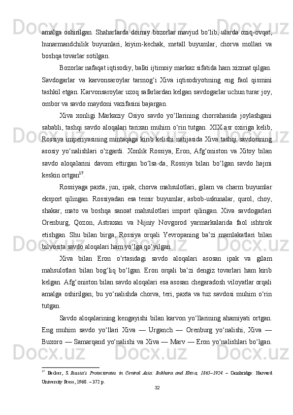 amalga oshirilgan. Shaharlarda doimiy bozorlar mavjud bo‘lib, ularda oziq-ovqat,
hunarmandchilik   buyumlari,   kiyim-kechak,   metall   buyumlar,   chorva   mollari   va
boshqa tovarlar sotilgan.
Bozorlar nafaqat iqtisodiy, balki ijtimoiy markaz sifatida ham xizmat qilgan.
Savdogarlar   va   karvonsaroylar   tarmog‘i   Xiva   iqtisodiyotining   eng   faol   qismini
tashkil etgan. Karvonsaroylar uzoq safarlardan kelgan savdogarlar uchun turar joy,
ombor va savdo maydoni vazifasini bajargan.
Xiva   xonligi   Markaziy   Osiyo   savdo   yo‘llarining   chorrahasida   joylashgani
sababli, tashqi  savdo aloqalari  tarixan muhim o‘rin tutgan. XIX asr  oxiriga kelib,
Rossiya imperiyasining mintaqaga kirib kelishi natijasida Xiva tashqi savdosining
asosiy   yo‘nalishlari   o‘zgardi.   Xonlik   Rossiya,   Eron,   Afg‘oniston   va   Xitoy   bilan
savdo   aloqalarini   davom   ettirgan   bo‘lsa-da,   Rossiya   bilan   bo‘lgan   savdo   hajmi
keskin ortgan 17
.
Rossiyaga   paxta,   jun,   ipak,   chorva   mahsulotlari,   gilam   va   charm   buyumlar
eksport   qilingan.   Rossiyadan   esa   temir   buyumlar,   asbob-uskunalar,   qurol,   choy,
shakar,   mato   va   boshqa   sanoat   mahsulotlari   import   qilingan.   Xiva   savdogarlari
Orenburg,   Qozon,   Astraxan   va   Nijniy   Novgorod   yarmarkalarida   faol   ishtirok
etishgan.   Shu   bilan   birga,   Rossiya   orqali   Yevropaning   ba’zi   mamlakatlari   bilan
bilvosita savdo aloqalari ham yo‘lga qo‘yilgan.
Xiva   bilan   Eron   o‘rtasidagi   savdo   aloqalari   asosan   ipak   va   gilam
mahsulotlari   bilan   bog‘liq   bo‘lgan.   Eron   orqali   ba’zi   dengiz   tovarlari   ham   kirib
kelgan. Afg‘oniston bilan savdo aloqalari esa asosan chegaradosh viloyatlar orqali
amalga  oshirilgan;  bu  yo‘nalishda  chorva,  teri,  paxta  va tuz  savdosi  muhim   o‘rin
tutgan.
Savdo  aloqalarining   kengayishi   bilan  karvon  yo‘llarining   ahamiyati   ortgan.
Eng   muhim   savdo   yo‘llari   Xiva   —   Urganch   —   Orenburg   yo‘nalishi,   Xiva   —
Buxoro — Samarqand yo‘nalishi va Xiva — Marv — Eron yo‘nalishlari bo‘lgan.
17
  Becker,   S.   Russia’s   Protectorates   in   Central   Asia:   Bukhara   and   Khiva,   1865–1924.   –   Cambridge:   Harvard
University Press, 1968. – 372 p.
32 