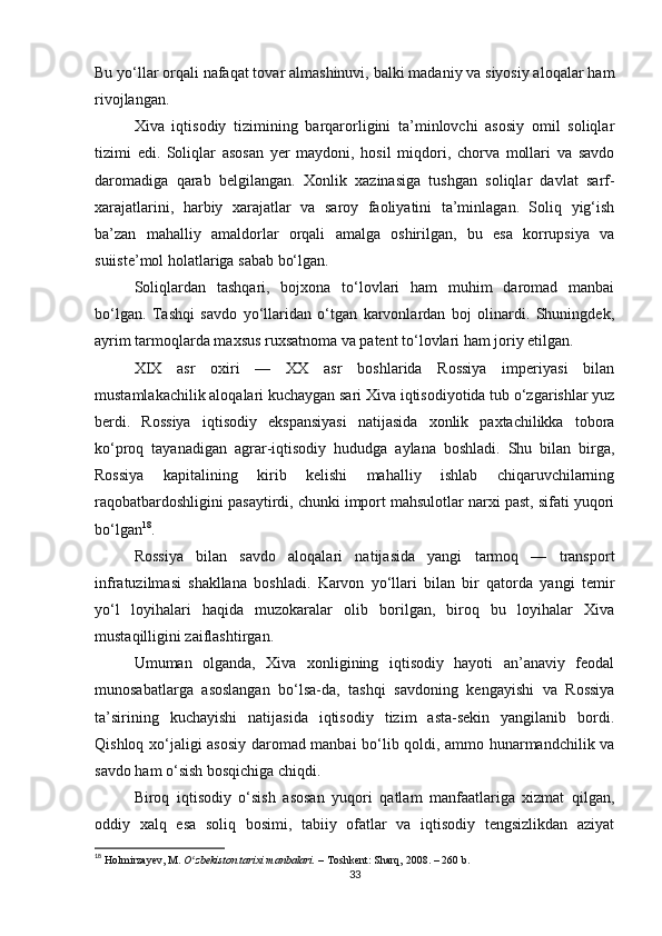 Bu yo‘llar orqali nafaqat tovar almashinuvi, balki madaniy va siyosiy aloqalar ham
rivojlangan.
Xiva   iqtisodiy   tizimining   barqarorligini   ta’minlovchi   asosiy   omil   soliqlar
tizimi   edi.   Soliqlar   asosan   yer   maydoni,   hosil   miqdori,   chorva   mollari   va   savdo
daromadiga   qarab   belgilangan.   Xonlik   xazinasiga   tushgan   soliqlar   davlat   sarf-
xarajatlarini,   harbiy   xarajatlar   va   saroy   faoliyatini   ta’minlagan.   Soliq   yig‘ish
ba’zan   mahalliy   amaldorlar   orqali   amalga   oshirilgan,   bu   esa   korrupsiya   va
suiiste’mol holatlariga sabab bo‘lgan.
Soliqlardan   tashqari,   bojxona   to‘lovlari   ham   muhim   daromad   manbai
bo‘lgan.   Tashqi   savdo   yo‘llaridan   o‘tgan   karvonlardan   boj   olinardi.   Shuningdek,
ayrim tarmoqlarda maxsus ruxsatnoma va patent to‘lovlari ham joriy etilgan.
XIX   asr   oxiri   —   XX   asr   boshlarida   Rossiya   imperiyasi   bilan
mustamlakachilik aloqalari kuchaygan sari Xiva iqtisodiyotida tub o‘zgarishlar yuz
berdi.   Rossiya   iqtisodiy   ekspansiyasi   natijasida   xonlik   paxtachilikka   tobora
ko‘proq   tayanadigan   agrar-iqtisodiy   hududga   aylana   boshladi.   Shu   bilan   birga,
Rossiya   kapitalining   kirib   kelishi   mahalliy   ishlab   chiqaruvchilarning
raqobatbardoshligini pasaytirdi, chunki import mahsulotlar narxi past, sifati yuqori
bo‘lgan 18
.
Rossiya   bilan   savdo   aloqalari   natijasida   yangi   tarmoq   —   transport
infratuzilmasi   shakllana   boshladi.   Karvon   yo‘llari   bilan   bir   qatorda   yangi   temir
yo‘l   loyihalari   haqida   muzokaralar   olib   borilgan,   biroq   bu   loyihalar   Xiva
mustaqilligini zaiflashtirgan.
Umuman   olganda,   Xiva   xonligining   iqtisodiy   hayoti   an’anaviy   feodal
munosabatlarga   asoslangan   bo‘lsa-da,   tashqi   savdoning   kengayishi   va   Rossiya
ta’sirining   kuchayishi   natijasida   iqtisodiy   tizim   asta-sekin   yangilanib   bordi.
Qishloq xo‘jaligi asosiy daromad manbai bo‘lib qoldi, ammo hunarmandchilik va
savdo ham o‘sish bosqichiga chiqdi.
Biroq   iqtisodiy   o‘sish   asosan   yuqori   qatlam   manfaatlariga   xizmat   qilgan,
oddiy   xalq   esa   soliq   bosimi,   tabiiy   ofatlar   va   iqtisodiy   tengsizlikdan   aziyat
18
  Holmirzayev, M.   O zbekiston tarixi manbalari.ʻ   – Toshkent: Sharq, 2008. – 260 b.
33 