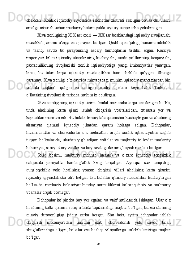 chekkan.   Xonlik   iqtisodiy   siyosatida   islohotlar   zarurati   sezilgan   bo‘lsa-da,   ularni
amalga oshirish uchun markaziy hokimiyatda siyosiy barqarorlik yetishmagan.
Xiva xonligining XIX asr oxiri — XX asr boshlaridagi iqtisodiy rivojlanishi
murakkab,   ammo   o‘ziga   xos   jarayon  bo‘lgan.  Qishloq   xo‘jaligi,  hunarmandchilik
va   tashqi   savdo   bu   jarayonning   asosiy   tarmoqlarini   tashkil   etgan.   Rossiya
imperiyasi  bilan iqtisodiy aloqalarning kuchayishi,  savdo yo‘llarining kengayishi,
paxtachilikning   rivojlanishi   xonlik   iqtisodiyotiga   yangi   imkoniyatlar   yaratgan,
biroq   bu   bilan   birga   iqtisodiy   mustaqillikni   ham   cheklab   qo‘ygan.   Shunga
qaramay, Xiva xonligi o‘z davrida mintaqadagi muhim iqtisodiy markazlardan biri
sifatida   saqlanib   qolgan   va   uning   iqtisodiy   tajribasi   keyinchalik   Turkiston
o‘lkasining rivojlanish tarixida muhim iz qoldirgan.
Xiva   xonligining   iqtisodiy   tizimi   feodal   munosabatlarga   asoslangan   bo‘lib,
unda   aholining   katta   qismi   ishlab   chiqarish   vositalaridan,   xususan   yer   va
kapitaldan mahrum edi. Bu holat ijtimoiy tabaqalanishni kuchaytirgan va aholining
aksariyat   qismini   iqtisodiy   jihatdan   qaram   holatga   solgan.   Dehqonlar,
hunarmandlar   va   chorvadorlar   o‘z   mehnatlari   orqali   xonlik   iqtisodiyotini   saqlab
turgan   bo‘lsalar-da,   ulardan   yig‘iladigan   soliqlar   va   majburiy   to‘lovlar   markaziy
hokimiyat, saroy, diniy vakflar va boy savdogarlarning boyish manbai bo‘lgan.
Soliq   bosimi,   majburiy   mehnat   (hashar)   va   o‘zaro   iqtisodiy   tengsizlik
natijasida   jamiyatda   kambag‘allik   keng   tarqalgan.   Ayniqsa   suv   tanqisligi,
qurg‘oqchilik   yoki   hosilning   yomon   chiqishi   yillari   aholining   katta   qismini
iqtisodiy   qiyinchilikka   olib   kelgan.   Bu   holatlar   ijtimoiy   norozilikni   kuchaytirgan
bo‘lsa-da,   markaziy   hokimiyat   bunday   noroziliklarni   ko‘proq   diniy   va   ma’muriy
vositalar orqali bostirgan.
Dehqonlar ko‘pincha boy yer egalari  va vakf  mulklarida ishlagan. Ular o‘z
hosilining katta qismini soliq sifatida topshirishga majbur bo‘lgan, bu esa ularning
oilaviy   farovonligiga   jiddiy   zarba   bergan.   Shu   bois,   ayrim   dehqonlar   ishlab
chiqarish   imkoniyatidan   umidini   uzib,   chorvadorlik   yoki   savdo   bilan
shug‘ullanishga   o‘tgan,   ba’zilar   esa   boshqa   viloyatlarga   ko‘chib   ketishga   majbur
bo‘lgan.
34 