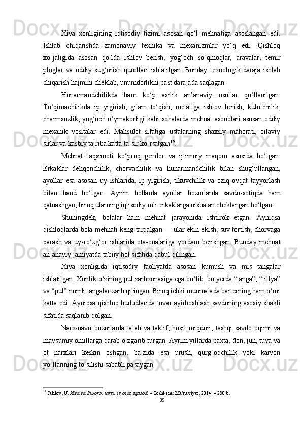 Xiva   xonligining   iqtisodiy   tizimi   asosan   qo‘l   mehnatiga   asoslangan   edi.
Ishlab   chiqarishda   zamonaviy   texnika   va   mexanizmlar   yo‘q   edi.   Qishloq
xo‘jaligida   asosan   qo‘lda   ishlov   berish,   yog‘och   so‘qmoqlar,   aravalar,   temir
pluglar   va   oddiy   sug‘orish   qurollari   ishlatilgan.   Bunday   texnologik   daraja   ishlab
chiqarish hajmini cheklab, unumdorlikni past darajada saqlagan.
Hunarmandchilikda   ham   ko‘p   asrlik   an’anaviy   usullar   qo‘llanilgan.
To‘qimachilikda   ip   yigirish,   gilam   to‘qish,   metallga   ishlov   berish,   kulolchilik,
charmsozlik, yog‘och o‘ymakorligi kabi sohalarda mehnat asboblari asosan oddiy
mexanik   vositalar   edi.   Mahsulot   sifatiga   ustalarning   shaxsiy   mahorati,   oilaviy
sirlar va kasbiy tajriba katta ta’sir ko‘rsatgan 19
.
Mehnat   taqsimoti   ko‘proq   gender   va   ijtimoiy   maqom   asosida   bo‘lgan.
Erkaklar   dehqonchilik,   chorvachilik   va   hunarmandchilik   bilan   shug‘ullangan,
ayollar   esa   asosan   uy   ishlarida,   ip   yigirish,   tikuvchilik   va   oziq-ovqat   tayyorlash
bilan   band   bo‘lgan.   Ayrim   hollarda   ayollar   bozorlarda   savdo-sotiqda   ham
qatnashgan, biroq ularning iqtisodiy roli erkaklarga nisbatan cheklangan bo‘lgan.
Shuningdek,   bolalar   ham   mehnat   jarayonida   ishtirok   etgan.   Ayniqsa
qishloqlarda bola mehnati keng tarqalgan — ular ekin ekish, suv tortish, chorvaga
qarash   va   uy-ro‘zg‘or   ishlarida   ota-onalariga   yordam   berishgan.   Bunday   mehnat
an’anaviy jamiyatda tabiiy hol sifatida qabul qilingan.
Xiva   xonligida   iqtisodiy   faoliyatda   asosan   kumush   va   mis   tangalar
ishlatilgan. Xonlik o‘zining pul zarbxonasiga ega bo‘lib, bu yerda “tanga”, “tillya”
va “pul” nomli tangalar zarb qilingan. Biroq ichki muomalada barterning ham o‘rni
katta edi. Ayniqsa qishloq hududlarida tovar ayirboshlash savdoning asosiy shakli
sifatida saqlanib qolgan.
Narx-navo   bozorlarda   talab   va   taklif,   hosil   miqdori,   tashqi   savdo   oqimi   va
mavsumiy omillarga qarab o‘zgarib turgan. Ayrim yillarda paxta, don, jun, tuya va
ot   narxlari   keskin   oshgan,   ba’zida   esa   urush,   qurg‘oqchilik   yoki   karvon
yo‘llarining to‘silishi sababli pasaygan.
19
  Jalilov, U.   Xiva va Buxoro: tarix, siyosat, iqtisod.   – Toshkent: Ma’naviyat, 2014. – 280 b.
35 