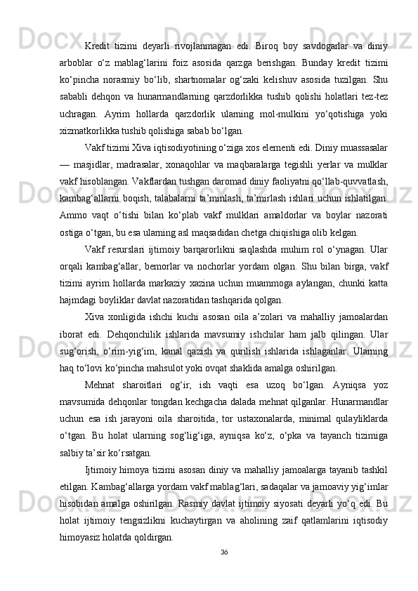 Kredit   tizimi   deyarli   rivojlanmagan   edi.   Biroq   boy   savdogarlar   va   diniy
arboblar   o‘z   mablag‘larini   foiz   asosida   qarzga   berishgan.   Bunday   kredit   tizimi
ko‘pincha   norasmiy   bo‘lib,   shartnomalar   og‘zaki   kelishuv   asosida   tuzilgan.   Shu
sababli   dehqon   va   hunarmandlarning   qarzdorlikka   tushib   qolishi   holatlari   tez-tez
uchragan.   Ayrim   hollarda   qarzdorlik   ularning   mol-mulkini   yo‘qotishiga   yoki
xizmatkorlikka tushib qolishiga sabab bo‘lgan.
Vakf tizimi Xiva iqtisodiyotining o‘ziga xos elementi edi. Diniy muassasalar
—   masjidlar,   madrasalar,   xonaqohlar   va   maqbaralarga   tegishli   yerlar   va   mulklar
vakf hisoblangan. Vakflardan tushgan daromad diniy faoliyatni qo‘llab-quvvatlash,
kambag‘allarni boqish, talabalarni ta’minlash, ta’mirlash ishlari uchun ishlatilgan.
Ammo   vaqt   o‘tishi   bilan   ko‘plab   vakf   mulklari   amaldorlar   va   boylar   nazorati
ostiga o‘tgan, bu esa ularning asl maqsadidan chetga chiqishiga olib kelgan.
Vakf   resurslari   ijtimoiy   barqarorlikni   saqlashda   muhim   rol   o‘ynagan.   Ular
orqali   kambag‘allar,   bemorlar   va   nochorlar   yordam   olgan.   Shu   bilan   birga,   vakf
tizimi   ayrim   hollarda   markaziy   xazina   uchun   muammoga   aylangan,   chunki   katta
hajmdagi boyliklar davlat nazoratidan tashqarida qolgan.
Xiva   xonligida   ishchi   kuchi   asosan   oila   a’zolari   va   mahalliy   jamoalardan
iborat   edi.   Dehqonchilik   ishlarida   mavsumiy   ishchilar   ham   jalb   qilingan.   Ular
sug‘orish,   o‘rim-yig‘im,   kanal   qazish   va   qurilish   ishlarida   ishlaganlar.   Ularning
haq to‘lovi ko‘pincha mahsulot yoki ovqat shaklida amalga oshirilgan.
Mehnat   sharoitlari   og‘ir,   ish   vaqti   esa   uzoq   bo‘lgan.   Ayniqsa   yoz
mavsumida dehqonlar tongdan kechgacha dalada mehnat qilganlar. Hunarmandlar
uchun   esa   ish   jarayoni   oila   sharoitida,   tor   ustaxonalarda,   minimal   qulayliklarda
o‘tgan.   Bu   holat   ularning   sog‘lig‘iga,   ayniqsa   ko‘z,   o‘pka   va   tayanch   tizimiga
salbiy ta’sir ko‘rsatgan.
Ijtimoiy himoya tizimi asosan  diniy va mahalliy jamoalarga tayanib tashkil
etilgan. Kambag‘allarga yordam vakf mablag‘lari, sadaqalar va jamoaviy yig‘imlar
hisobidan amalga oshirilgan. Rasmiy davlat ijtimoiy siyosati  deyarli yo‘q edi. Bu
holat   ijtimoiy   tengsizlikni   kuchaytirgan   va   aholining   zaif   qatlamlarini   iqtisodiy
himoyasiz holatda qoldirgan.
36 