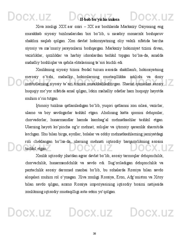 II-bob bo‘yicha xulosa
Xiva   xonligi   XIX   asr   oxiri   –   XX   asr   boshlarida   Markaziy   Osiyoning   eng
murakkab   siyosiy   tuzilmalaridan   biri   bo‘lib,   u   nasabiy   monarxik   boshqaruv
shaklini   saqlab   qolgan.   Xon   davlat   hokimiyatining   oliy   vakili   sifatida   barcha
siyosiy   va   ma’muriy   jarayonlarni   boshqargan.   Markaziy   hokimiyat   tizimi   divan,
vazirliklar,   qoziliklar   va   harbiy   idoralardan   tashkil   topgan   bo‘lsa-da,   amalda
mahalliy boshliqlar va qabila elitalarining ta’siri kuchli edi.
Xonlikning   siyosiy   tizimi   feodal   tuzum   asosida   shakllanib,   hokimiyatning
merosiy   o‘tishi,   mahalliy   hokimlarning   mustaqillikka   intilishi   va   diniy
institutlarning siyosiy ta’siri tizimni  murakkablashtirgan. Shariat qonunlari asosiy
huquqiy me’yor sifatida amal qilgan, lekin mahalliy odatlar ham huquqiy hayotda
muhim o‘rin tutgan.
Ijtimoiy  tuzilma   qatlamlashgan   bo‘lib,  yuqori   qatlamni   xon  oilasi,   vazirlar,
ulamo   va   boy   savdogarlar   tashkil   etgan.   Aholining   katta   qismini   dehqonlar,
chorvadorlar,   hunarmandlar   hamda   kambag‘al   mehnatkashlar   tashkil   etgan.
Ularning   hayoti   ko‘pincha   og‘ir   mehnat,   soliqlar   va   ijtimoiy   qaramlik   sharoitida
kechgan. Shu bilan birga, ayollar, bolalar va oddiy mehnatkashlarning jamiyatdagi
roli   cheklangan   bo‘lsa-da,   ularning   mehnati   iqtisodiy   barqarorlikning   asosini
tashkil etgan.
Xonlik iqtisodiy jihatdan agrar davlat bo‘lib, asosiy tarmoqlar dehqonchilik,
chorvachilik,   hunarmandchilik   va   savdo   edi.   Sug‘oriladigan   dehqonchilik   va
paxtachilik   asosiy   daromad   manbai   bo‘lib,   bu   sohalarda   Rossiya   bilan   savdo
aloqalari  muhim  rol  o‘ynagan.  Xiva xonligi   Rossiya,   Eron, Afg‘oniston  va  Xitoy
bilan   savdo   qilgan,   ammo   Rossiya   imperiyasining   iqtisodiy   bosimi   natijasida
xonlikning iqtisodiy mustaqilligi asta-sekin yo‘qolgan.
38 