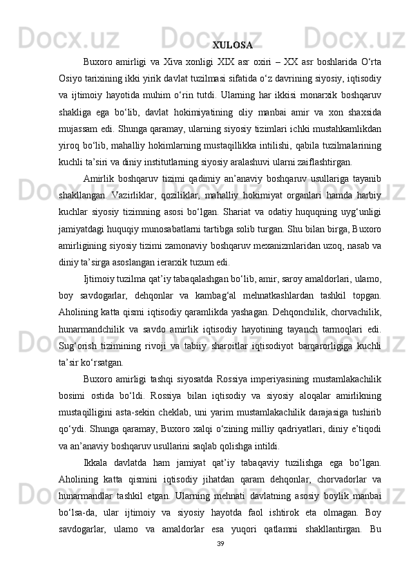 XULOSA
Buxoro   amirligi   va   Xiva   xonligi   XIX   asr   oxiri   –   XX   asr   boshlarida   O‘rta
Osiyo tarixining ikki yirik davlat tuzilmasi sifatida o‘z davrining siyosiy, iqtisodiy
va   ijtimoiy   hayotida   muhim   o‘rin   tutdi.   Ularning   har   ikkisi   monarxik   boshqaruv
shakliga   ega   bo‘lib,   davlat   hokimiyatining   oliy   manbai   amir   va   xon   shaxsida
mujassam edi. Shunga qaramay, ularning siyosiy tizimlari ichki mustahkamlikdan
yiroq bo‘lib, mahalliy hokimlarning mustaqillikka intilishi, qabila  tuzilmalarining
kuchli ta’siri va diniy institutlarning siyosiy aralashuvi ularni zaiflashtirgan.
Amirlik   boshqaruv   tizimi   qadimiy   an’anaviy   boshqaruv   usullariga   tayanib
shakllangan.   Vazirliklar,   qoziliklar,   mahalliy   hokimiyat   organlari   hamda   harbiy
kuchlar   siyosiy   tizimning   asosi   bo‘lgan.   Shariat   va   odatiy   huquqning   uyg‘unligi
jamiyatdagi huquqiy munosabatlarni tartibga solib turgan. Shu bilan birga, Buxoro
amirligining siyosiy tizimi zamonaviy boshqaruv mexanizmlaridan uzoq, nasab va
diniy ta’sirga asoslangan ierarxik tuzum edi.
Ijtimoiy tuzilma qat’iy tabaqalashgan bo‘lib, amir, saroy amaldorlari, ulamo,
boy   savdogarlar,   dehqonlar   va   kambag‘al   mehnatkashlardan   tashkil   topgan.
Aholining katta qismi iqtisodiy qaramlikda yashagan. Dehqonchilik, chorvachilik,
hunarmandchilik   va   savdo   amirlik   iqtisodiy   hayotining   tayanch   tarmoqlari   edi.
Sug‘orish   tizimining   rivoji   va   tabiiy   sharoitlar   iqtisodiyot   barqarorligiga   kuchli
ta’sir ko‘rsatgan.
Buxoro   amirligi   tashqi   siyosatda   Rossiya   imperiyasining   mustamlakachilik
bosimi   ostida   bo‘ldi.   Rossiya   bilan   iqtisodiy   va   siyosiy   aloqalar   amirlikning
mustaqilligini   asta-sekin   cheklab,   uni   yarim   mustamlakachilik   darajasiga   tushirib
qo‘ydi. Shunga qaramay, Buxoro xalqi  o‘zining milliy qadriyatlari, diniy e’tiqodi
va an’anaviy boshqaruv usullarini saqlab qolishga intildi.
Ikkala   davlatda   ham   jamiyat   qat’iy   tabaqaviy   tuzilishga   ega   bo‘lgan.
Aholining   katta   qismini   iqtisodiy   jihatdan   qaram   dehqonlar,   chorvadorlar   va
hunarmandlar   tashkil   etgan.   Ularning   mehnati   davlatning   asosiy   boylik   manbai
bo‘lsa-da,   ular   ijtimoiy   va   siyosiy   hayotda   faol   ishtirok   eta   olmagan.   Boy
savdogarlar,   ulamo   va   amaldorlar   esa   yuqori   qatlamni   shakllantirgan.   Bu
39 