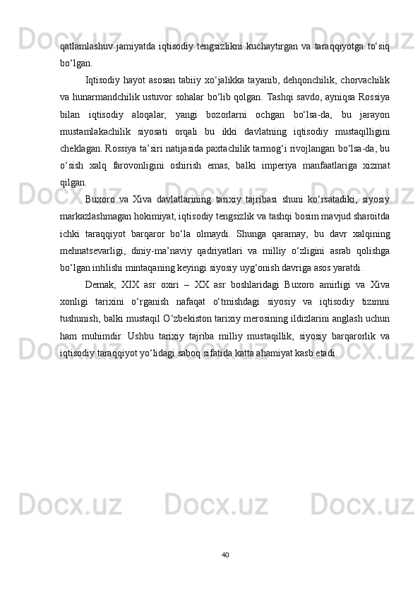 qatlamlashuv   jamiyatda   iqtisodiy   tengsizlikni   kuchaytirgan   va  taraqqiyotga   to‘siq
bo‘lgan.
Iqtisodiy hayot  asosan  tabiiy xo‘jalikka tayanib, dehqonchilik, chorvachilik
va hunarmandchilik ustuvor sohalar bo‘lib qolgan. Tashqi savdo, ayniqsa Rossiya
bilan   iqtisodiy   aloqalar,   yangi   bozorlarni   ochgan   bo‘lsa-da,   bu   jarayon
mustamlakachilik   siyosati   orqali   bu   ikki   davlatning   iqtisodiy   mustaqilligini
cheklagan. Rossiya ta’siri natijasida paxtachilik tarmog‘i rivojlangan bo‘lsa-da, bu
o‘sish   xalq   farovonligini   oshirish   emas,   balki   imperiya   manfaatlariga   xizmat
qilgan.
Buxoro   va   Xiva   davlatlarining   tarixiy   tajribasi   shuni   ko‘rsatadiki,   siyosiy
markazlashmagan hokimiyat, iqtisodiy tengsizlik va tashqi bosim mavjud sharoitda
ichki   taraqqiyot   barqaror   bo‘la   olmaydi.   Shunga   qaramay,   bu   davr   xalqining
mehnatsevarligi,   diniy-ma’naviy   qadriyatlari   va   milliy   o‘zligini   asrab   qolishga
bo‘lgan intilishi mintaqaning keyingi siyosiy uyg‘onish davriga asos yaratdi.
Demak,   XIX   asr   oxiri   –   XX   asr   boshlaridagi   Buxoro   amirligi   va   Xiva
xonligi   tarixini   o‘rganish   nafaqat   o‘tmishdagi   siyosiy   va   iqtisodiy   tizimni
tushunish, balki mustaqil O‘zbekiston tarixiy merosining ildizlarini anglash uchun
ham   muhimdir.   Ushbu   tarixiy   tajriba   milliy   mustaqillik,   siyosiy   barqarorlik   va
iqtisodiy taraqqiyot yo‘lidagi saboq sifatida katta ahamiyat kasb etadi.
40 
