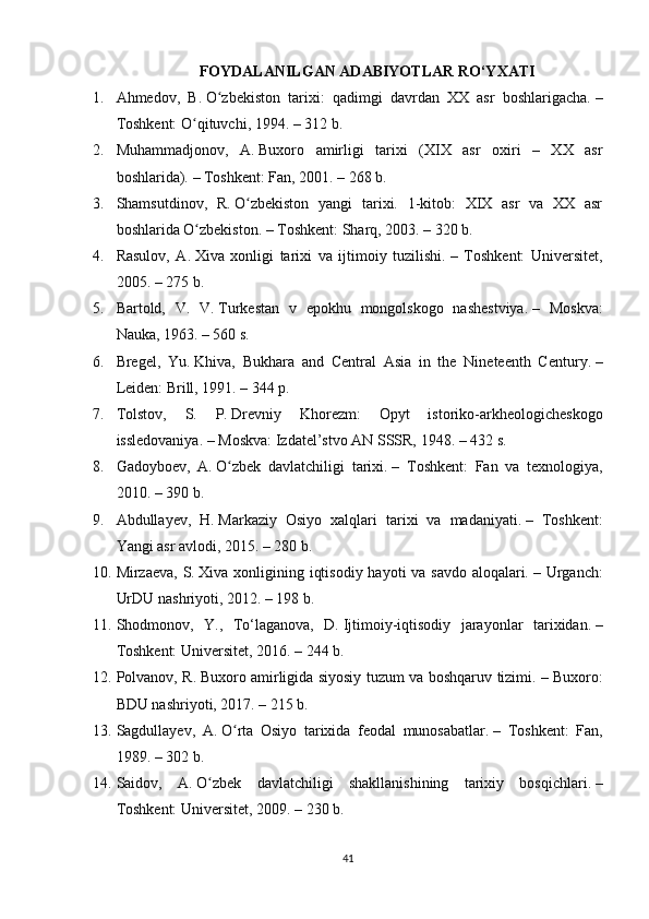 FOYDALANILGAN ADABIYOTLAR RO‘YXATI
1. Ahmedov,   B.   O zbekiston   tarixi:   qadimgi   davrdan   XX   asr   boshlarigacha.ʻ   –
Toshkent: O qituvchi, 1994. – 312 b.	
ʻ
2. Muhammadjonov,   A.   Buxoro   amirligi   tarixi   (XIX   asr   oxiri   –   XX   asr
boshlarida).   – Toshkent: Fan, 2001. – 268 b.
3. Shamsutdinov,   R.   O zbekiston   yangi   tarixi.   1-kitob:   XIX   asr   va   XX   asr	
ʻ
boshlarida O zbekiston.	
ʻ   – Toshkent: Sharq, 2003. – 320 b.
4. Rasulov,   A.   Xiva   xonligi   tarixi   va   ijtimoiy   tuzilishi.   –   Toshkent:   Universitet,
2005. – 275 b.
5. Bartold,   V.   V.   Turkestan   v   epokhu   mongolskogo   nashestviya.   –   Moskva:
Nauka, 1963. – 560 s.
6. Bregel,   Yu.   Khiva,   Bukhara   and   Central   Asia   in   the   Nineteenth   Century.   –
Leiden: Brill, 1991. – 344 p.
7. Tolstov,   S.   P.   Drevniy   Khorezm:   Opyt   istoriko-arkheologicheskogo
issledovaniya.   – Moskva: Izdatel’stvo AN SSSR, 1948. – 432 s.
8. Gadoyboev,   A.   O zbek   davlatchiligi   tarixi.	
ʻ   –   Toshkent:   Fan   va   texnologiya,
2010. – 390 b.
9. Abdullayev,   H.   Markaziy   Osiyo   xalqlari   tarixi   va   madaniyati.   –   Toshkent:
Yangi asr avlodi, 2015. – 280 b.
10. Mirzaeva, S.   Xiva xonligining iqtisodiy hayoti va savdo aloqalari.   – Urganch:
UrDU nashriyoti, 2012. – 198 b.
11. Shodmonov,   Y.,   To‘laganova,   D.   Ijtimoiy-iqtisodiy   jarayonlar   tarixidan.   –
Toshkent: Universitet, 2016. – 244 b.
12. Polvanov, R.   Buxoro amirligida siyosiy tuzum va boshqaruv tizimi.   – Buxoro:
BDU nashriyoti, 2017. – 215 b.
13. Sagdullayev,   A.   O rta   Osiyo   tarixida   feodal   munosabatlar.
ʻ   –   Toshkent:   Fan,
1989. – 302 b.
14. Saidov,   A.   O zbek   davlatchiligi   shakllanishining   tarixiy   bosqichlari.	
ʻ   –
Toshkent: Universitet, 2009. – 230 b.
41 