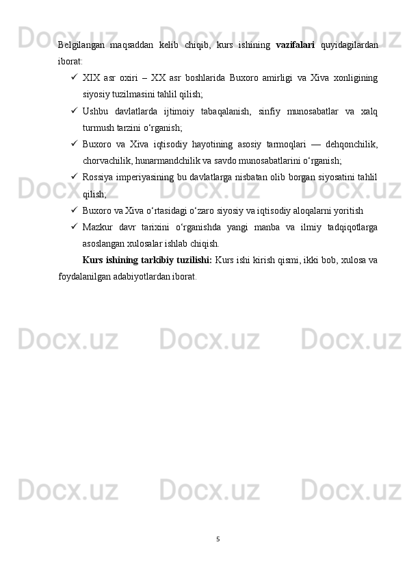 Belgilangan   maqsaddan   kelib   chiqib,   kurs   ishining   vazifalari   quyidagilardan
iborat:
 XIX   asr   oxiri   –   XX   asr   boshlarida   Buxoro   amirligi   va   Xiva   xonligining
siyosiy tuzilmasini tahlil qilish;
 Ushbu   davlatlarda   ijtimoiy   tabaqalanish,   sinfiy   munosabatlar   va   xalq
turmush tarzini o‘rganish;
 Buxoro   va   Xiva   iqtisodiy   hayotining   asosiy   tarmoqlari   —   dehqonchilik,
chorvachilik, hunarmandchilik va savdo munosabatlarini o‘rganish;
 Rossiya imperiyasining bu davlatlarga nisbatan olib borgan siyosatini tahlil
qilish;
 Buxoro va Xiva o‘rtasidagi o‘zaro siyosiy va iqtisodiy aloqalarni yoritish
 Mazkur   davr   tarixini   o‘rganishda   yangi   manba   va   ilmiy   tadqiqotlarga
asoslangan xulosalar ishlab chiqish.
Kurs ishining tarkibiy tuzilishi:  Kurs ishi kirish qismi, ikki bob, xulosa va
foydalanilgan adabiyotlardan iborat.
5 