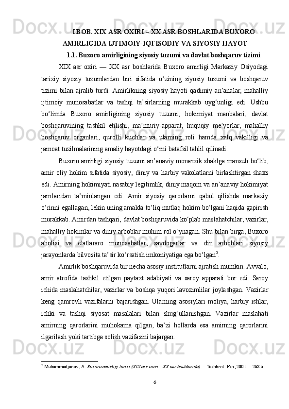 I BOB. XIX ASR OXIRI – XX ASR BOSHLARIDA BUXORO
AMIRLIGIDA IJTIMOIY-IQTISODIY VA SIYOSIY HAYOT
1.1. Buxoro amirligining siyosiy tuzumi va davlat boshqaruv tizimi
XIX   asr   oxiri   —   XX   asr   boshlarida   Buxoro   amirligi   Markaziy   Osiyodagi
tarixiy   siyosiy   tuzumlardan   biri   sifatida   o‘zining   siyosiy   tuzumi   va   boshqaruv
tizimi   bilan   ajralib   turdi.   Amirlikning   siyosiy   hayoti   qadimiy   an’analar,   mahalliy
ijtimoiy   munosabatlar   va   tashqi   ta’sirlarning   murakkab   uyg‘unligi   edi.   Ushbu
bo‘limda   Buxoro   amirligining   siyosiy   tuzumi,   hokimiyat   manbalari,   davlat
boshqaruvining   tashkil   etilishi,   ma’muriy-apparat,   huquqiy   me’yorlar,   mahalliy
boshqaruv   organlari,   qurolli   kuchlar   va   ularning   roli   hamda   xalq   vakilligi   va
jamoat tuzilmalarining amaliy hayotdagi o‘rni batafsil tahlil qilinadi.
Buxoro amirligi siyosiy tuzumi an’anaviy monarxik shaklga mansub bo‘lib,
amir   oliy   hokim   sifatida   siyosiy,   diniy   va   harbiy   vakolatlarni   birlashtirgan   shaxs
edi. Amirning hokimiyati nasabiy legitimlik, diniy maqom va an’anaviy hokimiyat
janrlaridan   ta’minlangan   edi.   Amir   siyosiy   qarorlarni   qabul   qilishda   markaziy
o‘rinni egallagan, lekin uning amalda to‘liq mutlaq hokim bo‘lgani haqida gapirish
murakkab. Amirdan tashqari, davlat boshqaruvida ko‘plab maslahatchilar, vazirlar,
mahalliy hokimlar va diniy arboblar muhim rol o‘ynagan. Shu bilan birga, Buxoro
aholisi   va   elatlararo   munosabatlar,   savdogarlar   va   din   arboblari   siyosiy
jarayonlarda bilvosita ta’sir ko‘rsatish imkoniyatiga ega bo‘lgan 2
.
Amirlik boshqaruvida bir necha asosiy institutlarni ajratish mumkin. Avvalo,
amir   atrofida   tashkil   etilgan   paytaxt   adabiyati   va   saroy   apparati   bor   edi.   Saroy
ichida maslahatchilar, vazirlar va boshqa yuqori  lavozimlilar joylashgan. Vazirlar
keng   qamrovli   vazifalarni   bajarishgan.   Ularning   asosiylari   moliya,   harbiy   ishlar,
ichki   va   tashqi   siyosat   masalalari   bilan   shug‘ullanishgan.   Vazirlar   maslahati
amirning   qarorlarini   muhokama   qilgan,   ba’zi   hollarda   esa   amirning   qarorlarini
ilgarilash yoki tartibga solish vazifasini bajargan.
2
  Muhammadjonov, A.   Buxoro amirligi tarixi (XIX asr oxiri – XX asr boshlarida).   – Toshkent: Fan, 2001. – 268 b.
6 