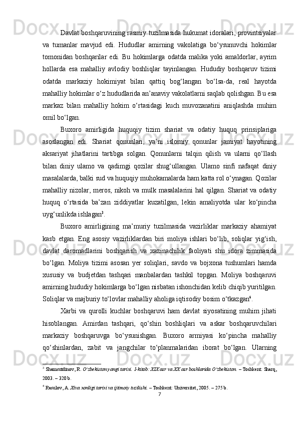 Davlat boshqaruvining rasmiy tuzilmasida hukumat idoralari, provintsiyalar
va   tumanlar   mavjud   edi.   Hududlar   amirning   vakolatiga   bo‘ysunuvchi   hokimlar
tomonidan   boshqarilar   edi.   Bu   hokimlarga   odatda   malika   yoki   amaldorlar,   ayrim
hollarda   esa   mahalliy   avlodiy   boshliqlar   tayinlangan.   Hududiy   boshqaruv   tizimi
odatda   markaziy   hokimiyat   bilan   qattiq   bog‘langan   bo‘lsa-da,   real   hayotda
mahalliy hokimlar o‘z hududlarida an’anaviy vakolatlarni saqlab qolishgan. Bu esa
markaz   bilan   mahalliy   hokim   o‘rtasidagi   kuch   muvozanatini   aniqlashda   muhim
omil bo‘lgan.
Buxoro   amirligida   huquqiy   tizim   shariat   va   odatiy   huquq   prinsiplariga
asoslangan   edi.   Shariat   qonunlari,   ya’ni   islomiy   qonunlar   jamiyat   hayotining
aksariyat   jihatlarini   tartibga   solgan.   Qonunlarni   talqin   qilish   va   ularni   qo‘llash
bilan   diniy   ulamo   va   qadimgi   qozilar   shug‘ullangan.   Ulamo   sinfi   nafaqat   diniy
masalalarda, balki sud va huquqiy muhokamalarda ham katta rol o‘ynagan. Qozilar
mahalliy nizolar, meros, nikoh va mulk masalalarini hal  qilgan. Shariat va odatiy
huquq   o‘rtasida   ba’zan   ziddiyatlar   kuzatilgan,   lekin   amaliyotda   ular   ko‘pincha
uyg‘unlikda ishlagan 3
.
Buxoro   amirligining   ma’muriy   tuzilmasida   vazirliklar   markaziy   ahamiyat
kasb   etgan.   Eng   asosiy   vazirliklardan   biri   moliya   ishlari   bo‘lib,   soliqlar   yig‘ish,
davlat   daromadlarini   boshqarish   va   xazinachilik   faoliyati   shu   idora   zimmasida
bo‘lgan.   Moliya   tizimi   asosan   yer   soliqlari,   savdo   va   bojxona   tushumlari   hamda
xususiy   va   budjetdan   tashqari   manbalardan   tashkil   topgan.   Moliya   boshqaruvi
amirning hududiy hokimlarga bo‘lgan nisbatan ishonchidan kelib chiqib yuritilgan.
Soliqlar va majburiy to‘lovlar mahalliy aholiga iqtisodiy bosim o‘tkazgan 4
.
Xarbi   va   qurolli   kuchlar   boshqaruvi   ham   davlat   siyosatining   muhim   jihati
hisoblangan.   Amirdan   tashqari,   qo‘shin   boshliqlari   va   askar   boshqaruvchilari
markaziy   boshqaruvga   bo‘ysunishgan.   Buxoro   armiyasi   ko‘pincha   mahalliy
qo‘shinlardan,   zabit   va   jangchilar   to‘planmalaridan   iborat   bo‘lgan.   Ularning
3
  Shamsutdinov, R.   O zbekiston yangi tarixi. 1-kitob: XIX asr va XX asr boshlarida O zbekiston.ʻ ʻ   – Toshkent: Sharq,
2003. – 320 b.
4
  Rasulov, A.   Xiva xonligi tarixi va ijtimoiy tuzilishi.   – Toshkent: Universitet, 2005. – 275 b.
7 
