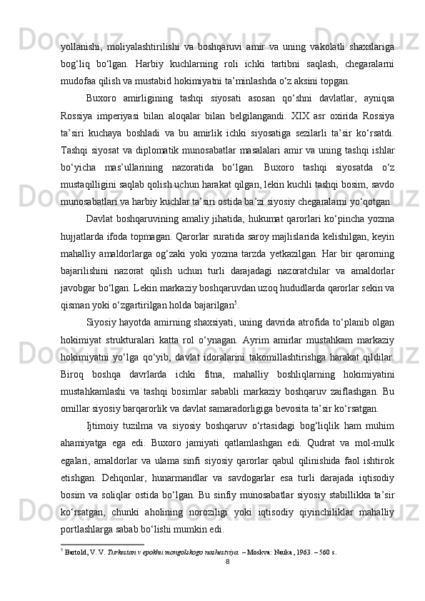 yollanishi,   moliyalashtirilishi   va   boshqaruvi   amir   va   uning   vakolatli   shaxslariga
bog‘liq   bo‘lgan.   Harbiy   kuchlarning   roli   ichki   tartibni   saqlash,   chegaralarni
mudofaa qilish va mustabid hokimiyatni ta’minlashda o‘z aksini topgan.
Buxoro   amirligining   tashqi   siyosati   asosan   qo‘shni   davlatlar,   ayniqsa
Rossiya   imperiyasi   bilan   aloqalar   bilan   belgilangandi.   XIX   asr   oxirida   Rossiya
ta’siri   kuchaya   boshladi   va   bu   amirlik   ichki   siyosatiga   sezilarli   ta’sir   ko‘rsatdi.
Tashqi  siyosat  va diplomatik munosabatlar  masalalari  amir  va uning tashqi  ishlar
bo‘yicha   mas’ullarining   nazoratida   bo‘lgan.   Buxoro   tashqi   siyosatda   o‘z
mustaqilligini saqlab qolish uchun harakat qilgan, lekin kuchli tashqi bosim, savdo
munosabatlari va harbiy kuchlar ta’siri ostida ba’zi siyosiy chegaralarni yo‘qotgan.
Davlat  boshqaruvining amaliy jihatida, hukumat  qarorlari  ko‘pincha yozma
hujjatlarda ifoda topmagan. Qarorlar suratida saroy majlislarida kelishilgan, keyin
mahalliy   amaldorlarga   og‘zaki   yoki   yozma   tarzda   yetkazilgan.   Har   bir   qarorning
bajarilishini   nazorat   qilish   uchun   turli   darajadagi   nazoratchilar   va   amaldorlar
javobgar bo‘lgan. Lekin markaziy boshqaruvdan uzoq hududlarda qarorlar sekin va
qisman yoki o‘zgartirilgan holda bajarilgan 5
.
Siyosiy hayotda amirning shaxsiyati, uning davrida atrofida to‘planib olgan
hokimiyat   strukturalari   katta   rol   o‘ynagan.   Ayrim   amirlar   mustahkam   markaziy
hokimiyatni   yo‘lga   qo‘yib,   davlat   idoralarini   takomillashtirishga   harakat   qildilar.
Biroq   boshqa   davrlarda   ichki   fitna,   mahalliy   boshliqlarning   hokimiyatini
mustahkamlashi   va   tashqi   bosimlar   sababli   markaziy   boshqaruv   zaiflashgan.   Bu
omillar siyosiy barqarorlik va davlat samaradorligiga bevosita ta’sir ko‘rsatgan.
Ijtimoiy   tuzilma   va   siyosiy   boshqaruv   o‘rtasidagi   bog‘liqlik   ham   muhim
ahamiyatga   ega   edi.   Buxoro   jamiyati   qatlamlashgan   edi.   Qudrat   va   mol-mulk
egalari,   amaldorlar   va   ulama   sinfi   siyosiy   qarorlar   qabul   qilinishida   faol   ishtirok
etishgan.   Dehqonlar,   hunarmandlar   va   savdogarlar   esa   turli   darajada   iqtisodiy
bosim  va soliqlar  ostida bo‘lgan. Bu sinfiy munosabatlar  siyosiy stabillikka ta’sir
ko‘rsatgan,   chunki   aholining   noroziligi   yoki   iqtisodiy   qiyinchiliklar   mahalliy
portlashlarga sabab bo‘lishi mumkin edi.
5
  Bartold, V. V.   Turkestan v epokhu mongolskogo nashestviya.   – Moskva: Nauka, 1963. – 560 s.
8 