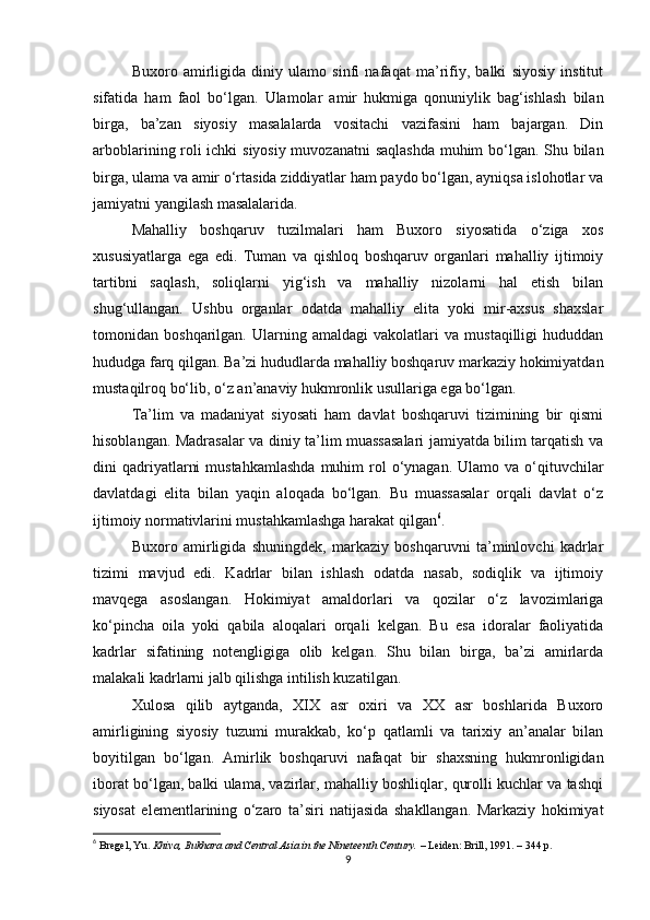 Buxoro   amirligida   diniy   ulamo   sinfi   nafaqat   ma’rifiy,   balki   siyosiy   institut
sifatida   ham   faol   bo‘lgan.   Ulamolar   amir   hukmiga   qonuniylik   bag‘ishlash   bilan
birga,   ba’zan   siyosiy   masalalarda   vositachi   vazifasini   ham   bajargan.   Din
arboblarining roli ichki siyosiy muvozanatni  saqlashda muhim bo‘lgan. Shu bilan
birga, ulama va amir o‘rtasida ziddiyatlar ham paydo bo‘lgan, ayniqsa islohotlar va
jamiyatni yangilash masalalarida.
Mahalliy   boshqaruv   tuzilmalari   ham   Buxoro   siyosatida   o‘ziga   xos
xususiyatlarga   ega   edi.   Tuman   va   qishloq   boshqaruv   organlari   mahalliy   ijtimoiy
tartibni   saqlash,   soliqlarni   yig‘ish   va   mahalliy   nizolarni   hal   etish   bilan
shug‘ullangan.   Ushbu   organlar   odatda   mahalliy   elita   yoki   mir-axsus   shaxslar
tomonidan   boshqarilgan.   Ularning   amaldagi   vakolatlari   va   mustaqilligi   hududdan
hududga farq qilgan. Ba’zi hududlarda mahalliy boshqaruv markaziy hokimiyatdan
mustaqilroq bo‘lib, o‘z an’anaviy hukmronlik usullariga ega bo‘lgan.
Ta’lim   va   madaniyat   siyosati   ham   davlat   boshqaruvi   tizimining   bir   qismi
hisoblangan. Madrasalar va diniy ta’lim muassasalari jamiyatda bilim tarqatish va
dini  qadriyatlarni   mustahkamlashda   muhim  rol  o‘ynagan. Ulamo  va  o‘qituvchilar
davlatdagi   elita   bilan   yaqin   aloqada   bo‘lgan.   Bu   muassasalar   orqali   davlat   o‘z
ijtimoiy normativlarini mustahkamlashga harakat qilgan 6
.
Buxoro   amirligida   shuningdek,   markaziy   boshqaruvni   ta’minlovchi   kadrlar
tizimi   mavjud   edi.   Kadrlar   bilan   ishlash   odatda   nasab,   sodiqlik   va   ijtimoiy
mavqega   asoslangan.   Hokimiyat   amaldorlari   va   qozilar   o‘z   lavozimlariga
ko‘pincha   oila   yoki   qabila   aloqalari   orqali   kelgan.   Bu   esa   idoralar   faoliyatida
kadrlar   sifatining   notengligiga   olib   kelgan.   Shu   bilan   birga,   ba’zi   amirlarda
malakali kadrlarni jalb qilishga intilish kuzatilgan.
Xulosa   qilib   aytganda,   XIX   asr   oxiri   va   XX   asr   boshlarida   Buxoro
amirligining   siyosiy   tuzumi   murakkab,   ko‘p   qatlamli   va   tarixiy   an’analar   bilan
boyitilgan   bo‘lgan.   Amirlik   boshqaruvi   nafaqat   bir   shaxsning   hukmronligidan
iborat bo‘lgan, balki ulama, vazirlar, mahalliy boshliqlar, qurolli kuchlar va tashqi
siyosat   elementlarining   o‘zaro   ta’siri   natijasida   shakllangan.   Markaziy   hokimiyat
6
  Bregel, Yu.   Khiva, Bukhara and Central Asia in the Nineteenth Century.   – Leiden: Brill, 1991. – 344 p.
9 