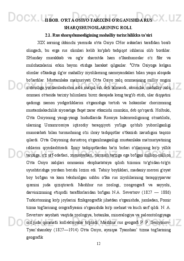 II BOB. O'RTA OSIYO TARIXINI O'RGANISHDA RUS
SHARQSHUNOSLARINING ROLI.  
2.1. Rus sharqshunosligining mahalliy tarixchilikka ta'siri
XIX   asrning   ikkinchi   yarmida   o'rta   Osiyo   CHor   askarlari   tarafidan   bosib
olingach,   bu   erga   rus   olimlari   kelib   ko'plab   tadqiqot   ishlarini   olib   bordilar.
SHunday   murakkab   va   og'ir   sharoitda   ham   o'lkashunoslar   o'z   fikr   va
mulohazalarini   erkin   bayon   etishga   harakat   qilganlar.   4
O'rta   Osiyoga   kelgan
olimlar   o'lkadagi   ilg'or   mahalliy   ziyolilarning   namoyandalari   bilan   yaqin   aloqada
bo'lardilar.   Mustamlaka   ma'muriyati   O'rta   Osiyo   xalq   ommasining   milliy   ongini
o'stirishga  yordamlashishni  aslo  ma'qul  ish deb  bilmasdi,  aksincha,  mahalliy xalq
ommasi o'rtasida tarixiy bilimlarni biroz darajada keng targ'ib etish, ular diqqatini
qadimgi   zamon   yodgorliklarini   o'rganishga   tortish   va   hokazolar   chorizmning
mustamlakachilik siyosatiga faqat zarar etkazishi mumkin, deb qo'rqardi. Holbuki,
O'rta   Osiyoning   yangi-yangi   hududlarida   Rossiya   hukmronligining   o'rnatilishi,
ularning   Umumrossiya   iqtisodiy   taraqqiyoti   yo'liga   qo'shib   yuborilganligi
munosabati   bilan   turmushning   o'zi   ilmiy   tadqiqotlar   o'tkazish   zarurligini   taqozo
qilardi.   O'rta  Osiyoning   durustroq  o'rganilmaganligi   mustamlaka   ma'muriyatining
ishlarini   qiyinlashtiradi.   Ilmiy   tadqiqotlardan   ba'zi   birlari   o'zlarining   ko'p   yillik
tarixiga, o'z urf-odatlari, xususiyatlari, turmush tarziga ega bo'lgan million-million
O'rta   Osiyo   xalqlari   ommasini   ekspluatatsiya   qilish   tizimini   to'g'ridan-to'g'ri
uyushtirishga yordam  berishi  lozim  edi. Tabiiy boyliklari, madaniy merosi  g'oyat
boy   bo'lgan   va   kam   tekshirilgan   ushbu   o'lka   rus   ziyolilarining   taraqqiyparvar
qismini   juda   qiziqtirardi.   Mashhur   rus   zoologi,   zoogeografi   va   sayyohi,
darvinizmning   e'tiqodli   tarafdorlaridan   bo'lgan   N.A.   Severtsov   (1827   —   1886)
Turkistonning   ko'p   joylarini   fizikgeografik   jihatdan   o'rganishda,   jumladan,   Pomir
tizma tog'larining orografiyasini o'rganishda ko'p mehnat va kuch sarf qildi. N. A.
Severtsov sayohati vaqtida zoologiya, botanika, mineralogiya va paleontologiyaga
oid   juda   qimmatli   kollektsiyalar   to'pladi.   Mashhur   rus   geografi   P.   P.   Semyonov-
Tyan’shanskiy   (1827—1914)   O'rta   Osiyo,   ayniqsa   Tyanshan’   tizma   tog'larining
geografik  
12 