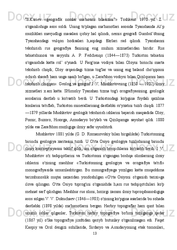 4
S.Koriev   «geografik   nomlar   ma'nosini   bilasizmi?»   Toshkent.   1970   yil.   Z  
o'rganilishiga   asos   soldi.   Uning   to'plagan   ma'lumotlari   asosida   Tyanshanda   Al’p
muzliklari   mavjudligi   masalasi   ijobiy   hal   qilindi,   nemis   geografi   Gumbol’dtning
Tyanshandagi   vulqon   hodisalari   h,aqidagi   fikrlari   rad   qilindi.   Tyanshanni
tekshirish   rus   geografiya   fanining   eng   muhim   xizmatlaridan   biridir.   Rus
tabiatshunosi   va   sayyohi   A.   P.   Fedchenqo   (1844—1873)   Turkiston   tabiatini
o'rganishda   katta   rol’   o'ynadi.   U   Farg'ona   vodiysi   bilan   Oloyni   birinchi   marta
tekshirib   chiqdi;   Oloy   orqasidagi   tizma   tog'lar   va   uning   eng   baland   cho'qqioini
ochish sharafi ham unga nasib bo'lgan, u Zarafshon vodiysi bilan Qizilqumni ham
tekshirib chiqqan»: Geolog va geograf I. V. Mushketovning (1850 — 1902) ilmiy
xizmatlari   x.am   katta.   SHimoliy   Tyanshan   tizma   tog'i   orografiyasining.   geologik
asoslarini   dastlab   u   ko'rsatib   berdi.   U   Turkistondagi   ko'pgina   foydali   qazilma
konlarini ta'riflab, Turkiston minerallarining dastlabki ro'yxatini tuzib chiqdi. 1877
—1879 yillarda Mushketov geologik tekshirish ishlarini bajarish maqsadida Oloy,
Pomir,   Buxoro,   Hisorga,   Amudaryo   bo'ylab   va   Qizilqumga   sayohat   qildi.   1880
yilda esa Zarafshon muzligiga ilmiy safar uyushtirdi. 
Mushketov 1881 yilda (G. D. Romanovskiy bilan birgalikda) Turkistonning
birinchi   geologiya  xaritasini   tuzdi.   U  O'rta   Osiyo   geologiya  tuzilishining   birinchi
ilmiy kontseptsiyasini taklif qildi, uni o'rganish bosqichlarini ko'rsatib berdi. I. V.
Mushketov   o'z   tadqiqotlarini   va   Turkistonni   o'rgangan   boshqa   olimlarning   ilmiy
ishlarini   o'zining   mashhur   «Turkistonning   geologiya   va   orografiya   ta'rifi»
monografiyasida   umumlashtirgan.   Bu   monografiyaga   yozilgan   katta   muqaddima
tarixshunoslik   nuqtai   nazaridan   yondoshilgan   «O'rta   Osiyoni   o'rganish   tarixi»ga
ilova   qilingan.   O'rta   Osiyo   tuprog'ini   o'rganishda   h,am   rus   tadqiqotchilari   ko'p
mehnat sarf qilishgan. Mashhur rus olimi, hozirgi zamon ilmiy tuproqshunosligiga
asos solgan V. V. Dokuchaev (1846—1903) o'zining ko'pgina asarlarida bu sohada
dastlabki   (1898   yilda)   ma'lumotlarni   bergan.   Harbiy   topograflar   ham   qunt   bilan
unumli   ishlar   qilganlar,   Turkiston   harbiy   topografiya   bo'limi   tuzilganga   qadar
(1867   yil)   o'lka   topografiya   jixdtidan   qariyb   butunlay   o'rganilmagan   edi.   Faqat
Kaspiy   va   Orol   dengizi   sohillarida,   Sirdaryo   va   Amudaryoning   etak   tomonlari,
13 