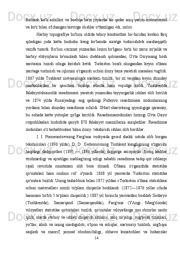 Balxash  ko'li  sohillari  va  boshqa  ba'zi  joylarda  bir   qadar   aniq  yarim   instrumental
va ko'z bilan o'lchangan tasvirga olishlar o'tkazilgan edi, xolos. 
Harbiy  topografiya  bo'limi   oldida  tabiiy  kontrastlari  bir-biridan  keskin   farq
qiladigan   juda   katta   hududni   keng   ko'lamda   suratga   tushirishdek   mashaqqatli
vazifa turardi. Bo'lim «xizmat yuzasidan lozim bo'lgan» ba'zi bir zarur xo'jalik va
harbiy   ehtiyojlarni   ta'minlash   bilan   cheklanib   qolmasdan,   O'rta   Osiyoning   bosh
xaritasini   tuzish   ishiga   kirishib   ketdi.   Turkiston   bosib   olingandan   keyin   o'lkani
xaritaga tushirish va iqlimini o'rganish uchun ilmiy baza yaratish masalasi tug'ildi.
1867 yilda  Toshkent  meteorologik markazi   tuzildi, bir  oz  vaqtdan  keyin shunday
markazlardan   bir   qanchasi   boshqa   erlarda   ham   vujudga   keldi.   Toshkentda
falakiyotshunoslik   rasadxonasi   yaratish   yuzasidan   tayyorgarlik  ishlari   olib  borildi
va   1874   yilda   Russiyadagi   eng   qadimgi   Pulkovo   rasadxonasi   xodimlarining
yordami   bilan shunday   rasadxona   ochildi. SHart-sharoitning  qiyinligiga  qaramay,
bu  sohada   katta  yutuqlar   qo'lga   kiritildi.   Rasadxonaxodimlari   hozirgi   O'rta   Osiyo
respublikalari   hududida   qariyb   870   falakiyot   manzillarini   aniqladilar.   Rasadxona
xodimlari o'z tashabbuslari bilan ilmiy- tekshirish ishlari olib bordilar. 
I.   I.   Pomerantsevning   Farg'ona   vodiysida   geoid   shakli   ustida   olib   borgan
tekshiriolari   (1896   yilda),   D.   D.   Gedeonovning   Toshkent   kengligining   o'zgarishi
haqidagi   dadqiqotlari   (1895   —   1896   yillarda)   diqqatga   sazopordir.   Biroq   kadrlar
etishmasligi   va   ajratilgai   mablag'ning   ozligi   sababli   rasadxona   tadqi-qot   ishlaripi
rsjali   ravishda   muntazam   olib   bora   olmadi.   O'lkani   o'rganishda   statistika
qo'mitalari   ham   muhim   rol’   o'ynadi.   1868   yil   yanvarda   Turkiston   statistika
qo'mitasi tuzildi. Uning tashabbusi bilan 1872 yildan «Turkiston o'lkasi statistikasi
uchun   materiallar»   nomli   to'plam   chiqarila   boshlandi:   (1872—1876   yillar   ichida
hammasi bo'lib 5 to'plam chiqarildi.) 1887 yil birinchi yanvardan boshlab Sirdaryo
(Toshkentda),   Samarqand   (Samarqandda),   Farg'ona   (YAngi   Marg'ilonda)
viloyatlari   statistika   qo'mitalari   tuzildi.   qo'mitalar   viloyatlarga   xos   obzorlar   nashr
qilib, ularda «tabiiy va ishlab chiqarish ishlari», xalq xo'jaligi, sug'orish tizimlari,
yo'llar,   aholi   va   uning   mashguloti,   o'lpon   va   soliqlar,   ma'muriy   tuzilish,   sog'liqni
saqlash   va   maorif,   jamoat   obodonchiligi,   obhavo   kuzatishlari   va   hokazolar
14 