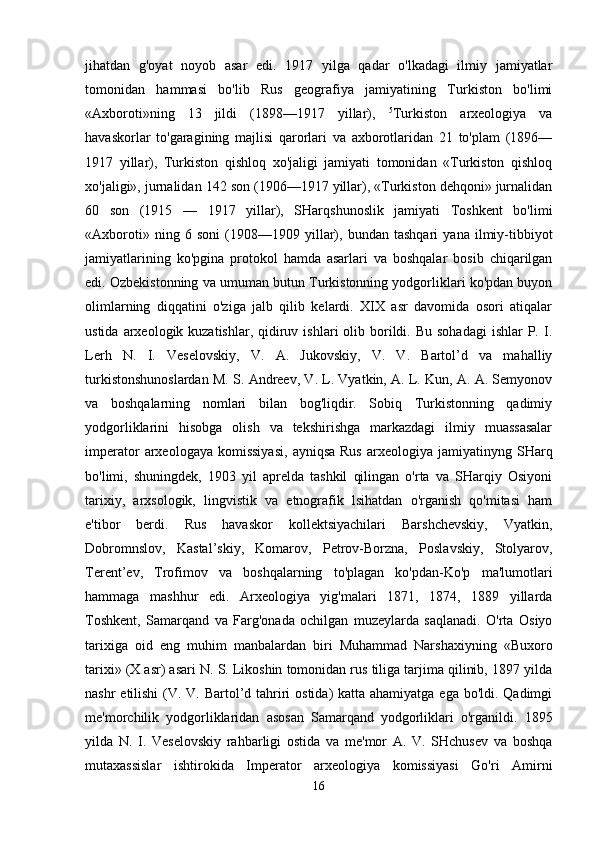 jihatdan   g'oyat   noyob   asar   edi.   1917   yilga   qadar   o'lkadagi   ilmiy   jamiyatlar
tomonidan   hammasi   bo'lib   Rus   geografiya   jamiyatining   Turkiston   bo'limi
«Axboroti»ning   13   jildi   (1898—1917   yillar),   5
Turkiston   arxeologiya   va
havaskorlar   to'garagining   majlisi   qarorlari   va   axborotlaridan   21   to'plam   (1896—
1917   yillar),   Turkiston   qishloq   xo'jaligi   jamiyati   tomonidan   «Turkiston   qishloq
xo'jaligi», jurnalidan 142 son (1906—1917 yillar), «Turkiston dehqoni» jurnalidan
60   son   (1915   —   1917   yillar),   SHarqshunoslik   jamiyati   Toshkent   bo'limi
«Axboroti»   ning   6   soni   (1908—1909   yillar),   bundan   tashqari   yana   ilmiy-tibbiyot
jamiyatlarining   ko'pgina   protokol   hamda   asarlari   va   boshqalar   bosib   chiqarilgan
edi. Ozbekistonning va umuman butun Turkistonning yodgorliklari ko'pdan buyon
olimlarning   diqqatini   o'ziga   jalb   qilib   kelardi.   XIX   asr   davomida   osori   atiqalar
ustida  arxeologik kuzatishlar,  qidiruv  ishlari  olib  borildi. Bu  sohadagi   ishlar  P.  I.
Lerh   N.   I.   Veselovskiy,   V.   A.   Jukovskiy,   V.   V.   Bartol’d   va   mahalliy
turkistonshunoslardan M. S. Andreev, V. L. Vyatkin, A. L. Kun, A. A. Semyonov
va   boshqalarning   nomlari   bilan   bog'liqdir.   Sobiq   Turkistonning   qadimiy
yodgorliklarini   hisobga   olish   va   tekshirishga   markazdagi   ilmiy   muassasalar
imperator  arxeologaya  komissiyasi,   ayniqsa  Rus  arxeologiya  jamiyatinyng  SHarq
bo'limi,   shuningdek,   1903   yil   aprelda   tashkil   qilingan   o'rta   va   SHarqiy   Osiyoni
tarixiy,   arxsologik,   lingvistik   va   etnografik   lsihatdan   o'rganish   qo'mitasi   ham
e'tibor   berdi.   Rus   havaskor   kollektsiyachilari   Barshchevskiy,   Vyatkin,
Dobromnslov,   Kastal’skiy,   Komarov,   Petrov-Borzna,   Poslavskiy,   Stolyarov,
Terent’ev,   Trofimov   va   boshqalarning   to'plagan   ko'pdan-Ko'p   ma'lumotlari
hammaga   mashhur   edi.   Arxeologiya   yig'malari   1871,   1874,   1889   yillarda
Toshkent,   Samarqand   va   Farg'onada   ochilgan   muzeylarda   saqlanadi.   O'rta   Osiyo
tarixiga   oid   eng   muhim   manbalardan   biri   Muhammad   Narshaxiyning   «Buxoro
tarixi» (X asr) asari N. S. Likoshin tomonidan rus tiliga tarjima qilinib, 1897 yilda
nashr  etilishi  (V. V. Bartol’d tahriri  ostida) katta ahamiyatga ega bo'ldi. Qadimgi
me'morchilik   yodgorliklaridan   asosan   Samarqand   yodgorliklari   o'rganildi.   1895
yilda   N.   I.   Veselovskiy   rahbarligi   ostida   va   me'mor   A.   V.   SHchusev   va   boshqa
mutaxassislar   ishtirokida   Imperator   arxeologiya   komissiyasi   Go'ri   Amirni
16 