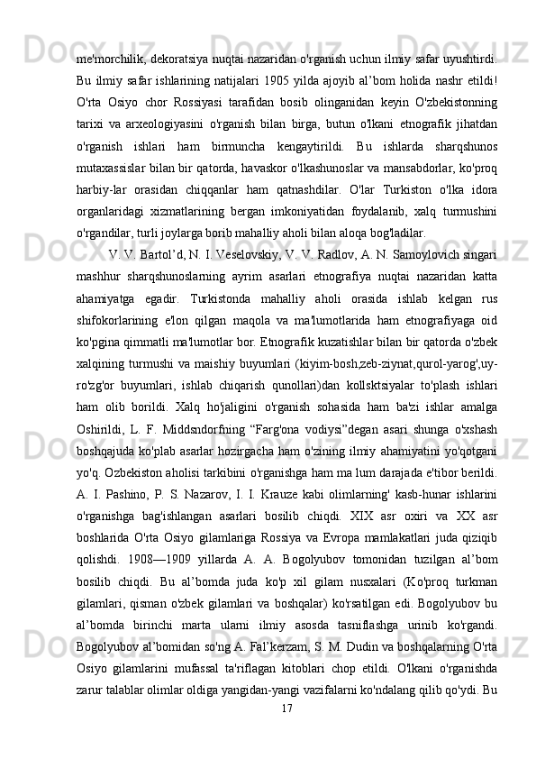 me'morchilik, dekoratsiya nuqtai nazaridan o'rganish uchun ilmiy safar uyushtirdi.
Bu   ilmiy   safar   ishlarining   natijalari   1905  yilda   ajoyib  al’bom   holida   nashr   etildi!
O'rta   Osiyo   chor   Rossiyasi   tarafidan   bosib   olinganidan   keyin   O'zbekistonning
tarixi   va   arxeologiyasini   o'rganish   bilan   birga,   butun   o'lkani   etnografik   jihatdan
o'rganish   ishlari   ham   birmuncha   kengaytirildi.   Bu   ishlarda   sharqshunos
mutaxassislar bilan bir qatorda, havaskor o'lkashunoslar va mansabdorlar, ko'proq
harbiy-lar   orasidan   chiqqanlar   ham   qatnashdilar.   O'lar   Turkiston   o'lka   idora
organlaridagi   xizmatlarining   bergan   imkoniyatidan   foydalanib,   xalq   turmushini
o'rgandilar, turli joylarga borib mahalliy aholi bilan aloqa bog'ladilar. 
V. V. Bartol’d, N. I. Veselovskiy, V. V. Radlov, A. N. Samoylovich singari
mashhur   sharqshunoslarning   ayrim   asarlari   etnografiya   nuqtai   nazaridan   katta
ahamiyatga   egadir.   Turkistonda   mahalliy   aholi   orasida   ishlab   kelgan   rus
shifokorlarining   e'lon   qilgan   maqola   va   ma'lumotlarida   ham   etnografiyaga   oid
ko'pgina qimmatli ma'lumotlar bor. Etnografik kuzatishlar bilan bir qatorda o'zbek
xalqining   turmushi   va   maishiy   buyumlari   (kiyim-bosh,zeb-ziynat,qurol-yarog',uy-
ro'zg'or   buyumlari,   ishlab   chiqarish   qunollari)dan   kollsktsiyalar   to'plash   ishlari
ham   olib   borildi.   Xalq   ho'jaligini   o'rganish   sohasida   ham   ba'zi   ishlar   amalga
Oshirildi,   L.   F.   Middsndorfning   “Farg'ona   vodiysi”degan   asari   shunga   o'xshash
boshqajuda   ko'plab   asarlar   hozirgacha   ham   o'zining   ilmiy   ahamiyatini   yo'qotgani
yo'q. Ozbekiston aholisi tarkibini o'rganishga ham ma lum darajada e'tibor berildi.
A.   I.   Pashino,   P.   S.   Nazarov,   I.   I.   Krauze   kabi   olimlarning'   kasb-hunar   ishlarini
o'rganishga   bag'ishlangan   asarlari   bosilib   chiqdi.   XIX   asr   oxiri   va   XX   asr
boshlarida   O'rta   Osiyo   gilamlariga   Rossiya   va   Evropa   mamlakatlari   juda   qiziqib
qolishdi.   1908—1909   yillarda   A.   A.   Bogolyubov   tomonidan   tuzilgan   al’bom
bosilib   chiqdi.   Bu   al’bomda   juda   ko'p   xil   gilam   nusxalari   (Ko'proq   turkman
gilamlari,   qisman   o'zbek   gilamlari   va   boshqalar)   ko'rsatilgan   edi.   Bogolyubov   bu
al’bomda   birinchi   marta   ularni   ilmiy   asosda   tasniflashga   urinib   ko'rgandi.
Bogolyubov al’bomidan so'ng A. Fal’kerzam, S. M. Dudin va boshqalarning O'rta
Osiyo   gilamlarini   mufassal   ta'riflagan   kitoblari   chop   etildi.   O'lkani   o'rganishda
zarur talablar olimlar oldiga yangidan-yangi vazifalarni ko'ndalang qilib qo'ydi. Bu
17 