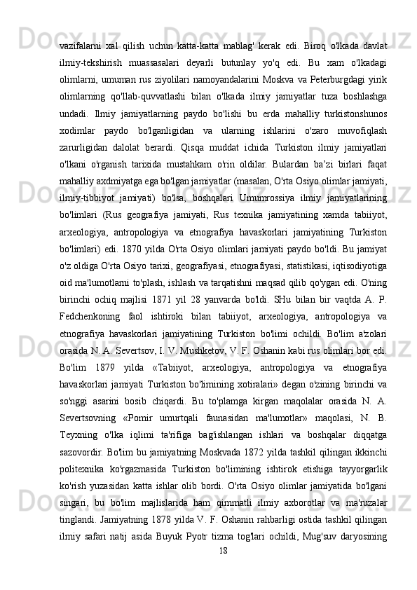 vazifalarni   xal   qilish   uchun   katta-katta   mablag'   kerak   edi.   Biroq   o'lkada   davlat
ilmiy-tekshirish   muassasalari   deyarli   butunlay   yo'q   edi.   Bu   xam   o'lkadagi
olimlarni, umuman rus ziyolilari  namoyandalarini Moskva  va Peterburgdagi yirik
olimlarning   qo'llab-quvvatlashi   bilan   o'lkada   ilmiy   jamiyatlar   tuza   boshlashga
undadi.   Ilmiy   jamiyatlarning   paydo   bo'lishi   bu   erda   mahalliy   turkistonshunos
xodimlar   paydo   bo'lganligidan   va   ularning   ishlarini   o'zaro   muvofiqlash
zarurligidan   dalolat   berardi.   Qisqa   muddat   ichida   Turkiston   ilmiy   jamiyatlari
o'lkani   o'rganish   tarixida   mustahkam   o'rin   oldilar.   Bulardan   ba’zi   birlari   faqat
mahalliy axdmiyatga ega bo'lgan jamiyatlar (masalan, O'rta Osiyo olimlar jamiyati,
ilmiy-tibbiyot   jamiyati)   bo'lsa,   boshqalari   Umumrossiya   ilmiy   jamiyatlarining
bo'limlari   (Rus   geografiya   jamiyati,   Rus   texnika   jamiyatining   xamda   tabiiyot,
arxeologiya,   antropologiya   va   etnografiya   havaskorlari   jamiyatining   Turkiston
bo'limlari)  edi. 1870 yilda O'rta Osiyo  olimlari  jamiyati  paydo bo'ldi. Bu jamiyat
o'z oldiga O'rta Osiyo tarixi, geografiyasi, etnografiyasi, statistikasi, iqtisodiyotiga
oid ma'lumotlarni to'plash, ishlash va tarqatishni maqsad qilib qo'ygan edi. O'ning
birinchi   ochiq   majlisi   1871   yil   28   yanvarda   bo'ldi.   SHu   bilan   bir   vaqtda   A.   P.
Fedchenkoning   faol   ishtiroki   bilan   tabiiyot,   arxeologiya,   antropologiya   va
etnografiya   havaskorlari   jamiyatining   Turkiston   bo'limi   ochildi.   Bo'lim   a'zolari
orasida N. A. Severtsov, I. V. Mushketov, V. F. Oshanin kabi rus olimlari bor edi.
Bo'lim   1879   yilda   «Tabiiyot,   arxeologiya,   antropologiya   va   etnografiya
havaskorlari   jamiyati   Turkiston   bo'limining   xotiralari»   degan   o'zining   birinchi   va
so'nggi   asarini   bosib   chiqardi.   Bu   to'plamga   kirgan   maqolalar   orasida   N.   A.
Severtsovning   «Pomir   umurtqali   faunasidan   ma'lumotlar»   maqolasi,   N.   B.
Teyxning   o'lka   iqlimi   ta'rifiga   bag'ishlangan   ishlari   va   boshqalar   diqqatga
sazovordir. Bo'lim  bu jamiyatning Moskvada  1872 yilda tashkil  qilingan ikkinchi
politexnika   ko'rgazmasida   Turkiston   bo'limining   ishtirok   etishiga   tayyorgarlik
ko'rish   yuzasidan   katta   ishlar   olib   bordi.   O'rta   Osiyo   olimlar   jamiyatida   bo'lgani
singari,   bu   bo'lim   majlislarida   ham   qimmatli   ilmiy   axborotlar   va   ma'ruzalar
tinglandi. Jamiyatning 1878 yilda V. F. Oshanin rahbarligi ostida tashkil  qilingan
ilmiy   safari   natij   asida   Buyuk   Pyotr   tizma   tog'lari   ochildi,   Mug'suv   daryosining
18 