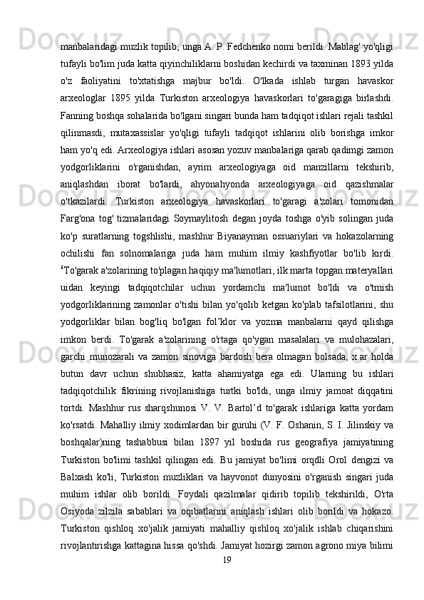 manbalaridagi muzlik topilib, unga A. P. Fedchenko nomi berildi. Mablag' yo'qligi
tufayli bo'lim juda katta qiyinchiliklarni boshidan kechirdi va taxminan 1893 yilda
o'z   faoliyatini   to'xtatishga   majbur   bo'ldi.   O'lkada   ishlab   turgan   havaskor
arxeologlar   1895   yilda   Turkiston   arxeologiya   havaskorlari   to'garagiga   birlashdi.
Fanning boshqa sohalarida bo'lgani singari bunda ham tadqiqot ishlari rejali tashkil
qilinmasdi,   mutaxassislar   yo'qligi   tufayli   tadqiqot   ishlarini   olib   borishga   imkor
ham yo'q edi. Arxeologiya ishlari asosan yozuv manbalariga qarab qadimgi zamon
yodgorliklarini   o'rganishdan,   ayrim   arxeologiyaga   oid   manzillarni   tekshirib,
aniqlashdan   iborat   bo'lardi,   ahyonahyonda   arxeologiyaga   oid   qazishmalar
o'tkazilardi.   Turkiston   arxeologiya   havaskorlari   to'garagi   a'zolari   tomonidan
Farg'ona   tog'   tizmalaridagi   Soymaylitosh   degan   joyda   toshga   o'yib   solingan   juda
ko'p   suratlarning   togshlishi,   mashhur   Biyanayman   ossuariylari   va   hokazolarning
ochilishi   fan   solnomalariga   juda   ham   muhim   ilmiy   kashfiyotlar   bo'lib   kirdi.
6
To'garak a'zolarining to'plagan haqiqiy ma'lumotlari, ilk marta topgan materyallari
uidan   keyingi   tadqiqotchilar   uchun   yordamchi   ma'lumot   bo'ldi   va   o'tmish
yodgorliklarining   zamonlar   o'tishi   bilan   yo'qolib   ketgan   ko'plab   tafsilotlarini,   shu
yodgorliklar   bilan   bog'liq   bo'lgan   fol’klor   va   yozma   manbalarni   qayd   qilishga
imkon   berdi.   To'garak   a'zolarining   o'rtaga   qo'ygan   masalalari   va   mulohazalari,
garchi   munozarali   va   zamon   sinoviga   bardosh   bera   olmagan   bolsada,   x.ar   holda
butun   davr   uchun   shubhasiz,   katta   ahamiyatga   ega   edi.   Ularning   bu   ishlari
tadqiqotchilik   fikrining   rivojlanishiga   turtki   bo'ldi,   unga   ilmiy   jamoat   diqqatini
tortdi.   Mashhur   rus   sharqshunosi   V.   V.   Bartol’d   to'garak   ishlariga   katta   yordam
ko'rsatdi. Mahalliy ilmiy xodimlardan bir guruhi (V. F. Oshanin, S. I. Jilinskiy va
boshqalar)ning   tashabbusi   bilan   1897   yil   boshida   rus   geografiya   jamiyatining
Turkiston   bo'limi   tashkil   qilingan   edi.   Bu   jamiyat   bo'limi   orqdli   Orol   dengizi   va
Balxash   ko'li,   Turkiston   muzliklari   va   hayvonot   dunyosini   o'rganish   singari   juda
muhim   ishlar   olib   borildi.   Foydali   qazilmalar   qidirib   topilib   tekshirildi,   O'rta
Osiyoda   zilzila   sabablari   va   oqibatlarini   aniqlash   ishlari   olib   borildi   va   hokazo.
Turkiston   qishloq   xo'jalik   jamiyati   mahalliy   qishloq   xo'jalik   ishlab   chiqarishini
rivojlantirishga kattagina hissa qo'shdi. Jamiyat hozirgi zamon agrono miya bilimi
19 