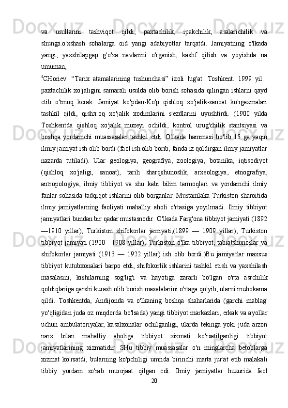 va   usullarini   tashviqot   qildi,   paxtachilik,   ipakchilik,   asalarichilik   va
shunga.o'xshash   sohalarga   oid   yangi   adabiyotlar   tarqatdi.   Jamiyatning   o'lkada
yangi,   yaxshilapgap   g'o'za   navlarini   o'rganish,   kashf   qilish   va   yoyishda   na
umuman,  
6
CHoriev.   “Tarix   atamalarining   tushunchasi”   izoli   lug'at.   Toshkent.   1999   yil.  
paxtachilik  xo'jaligini   samarali  usulda   olib  borish   sohasida   qilingan  ishlarni   qayd
etib   o'tmoq   kerak.   Jamiyat   ko'pdan-Ko'p   qishloq   xo'jalik-sanoat   ko'rgazmalari
tashkil   qildi,   qish л .oq   xo'jalik   xodimlarini   s'ezdlarini   uyushtirdi.   (1900   yilda
Toshkentda   qishloq   xo'jalik   muzeyi   ochildi,   kontrol   urug'chilik   stantsiyasi   va
boshqa   yordamchi   muassasalar   tashkil   etdi.   O'lkada   hammasi   bo'lib   15   ga   yaqin
ilmiy jamiyat ish olib bordi (faol ish olib borib, fanda iz qoldirgan ilmiy jamiyatlar
nazarda   tutiladi).   Ular   geologiya,   geografiya,   zoologiya,   botanika,   iqtisodiyot
(qishloq   xo'jaligi,   sanoat),   tarih   sharqshunoslik,   arxeologiya,   etnografiya,
antropologiya,   ilmiy   tibbiyot   va   shu   kabi   bilim   tarmoqlari   va   yordamchi   ilmiy
fanlar sohasida tadqiqot ishlarini olib borganlar. Mustamlaka Turkiston sharoitida
ilmiy   jamiyatlarning   faoliyati   mahalliy   aholi   o'rtasiga   yoyilmadi.   Ilmiy   tibbiyot
jamiyatlari bundan bir qadar mustasnodir. O'lkada Farg'ona tibbiyot jamiyati (1892
—1910   yillar),   Turkiston   shifokorlar   jamiyati,(1899   —   1909   yillar),   Turkiston
tibbiyot   jamiyati  (1900—1908 yillar), Turkiston  o'lka  tibbiyot,  tabiatshunoslar  va
shifokorlar   jamiyati   (1913   —   1922   yillar)   ish   olib   bordi.)Bu   jamiyatlar   maxsus
tibbiyot   kutubxonalari   barpo   etdi,   shifokorlik   ishlarini   tashkil   etish   va   yaxshilash
masalasini,   kishilarning   sog'lig'i   va   hayotiga   zararli   bo'lgan   o'rta   asrchilik
qoldiqlariga qarshi kurash olib borish masalalarini o'rtaga qo'yib, ularni muhokama
qildi.   Toshkentda,   Andijonda   va   o'lkaning   boshqa   shaharlarida   (garchi   mablag'
yo'qligidan juda oz miqdorda bo'lsada) yangi tibbiyot markazlari, erkak va ayollar
uchun   ambulatoriyalar,   kasalxonalar   ochilganligi,   ularda   tekinga   yoki   juda   arzon
narx   bilan   mahalliy   aholiga   tibbiyot   xizmati   ko'rsatilganligi   tibbiyot
jamiyatlarining   xizmatidir.   SHu   tibbiy   muassasalar   o'n   minglarcha   betoblarga
xizmat   ko'rsatdi,   bularning   ko'pchiligi   umrida   birinchi   marta   jur'at   etib   malakali
tibbiy   yordam   so'rab   murojaat   qilgan   edi.   Ilmiy   jamiyatlar   huzurida   faol
20 
