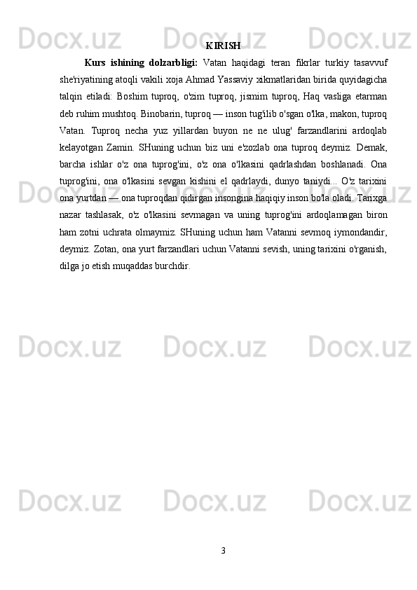 KIRISH
Kurs   ishining   dolzarbligi:   Vatan   haqidagi   teran   fikrlar   turkiy   tasavvuf
she'riyatining atoqli vakili xoja Ahmad Yassaviy xikmatlaridan birida quyidagicha
talqin   etiladi:   Boshim   tuproq,   o'zim   tuproq,   jismim   tuproq,   Haq   vasliga   etarman
deb ruhim mushtoq. Binobarin, tuproq — inson tug'ilib o'sgan o'lka, makon, tuproq
Vatan.   Tuproq   necha   yuz   yillardan   buyon   ne   ne   ulug'   farzandlarini   ardoqlab
kelayotgan   Zamin.   SHuning   uchun   biz   uni   e'zozlab   ona   tuproq   deymiz.   Demak,
barcha   ishlar   o'z   ona   tuprog'ini,   o'z   ona   o'lkasini   qadrlashdan   boshlanadi.   Ona
tuprog'ini,   ona   o'lkasini   sevgan   kishini   el   qadrlaydi,   dunyo   taniydi...   O'z   tarixini
ona yurtdan — ona tuproqdan qidirgan insongina haqiqiy inson bo'la oladi. Tarixga
nazar   tashlasak,   o'z   o'lkasini   sevmagan   va   uning   tuprog'ini   ardoqlamagan   biron
ham zotni  uchrata olmaymiz. SHuning uchun ham Vatanni  sevmoq iymondandir,
deymiz. Zotan, ona yurt farzandlari uchun Vatanni sevish, uning tarixini o'rganish,
dilga jo etish muqaddas burchdir. 
3 