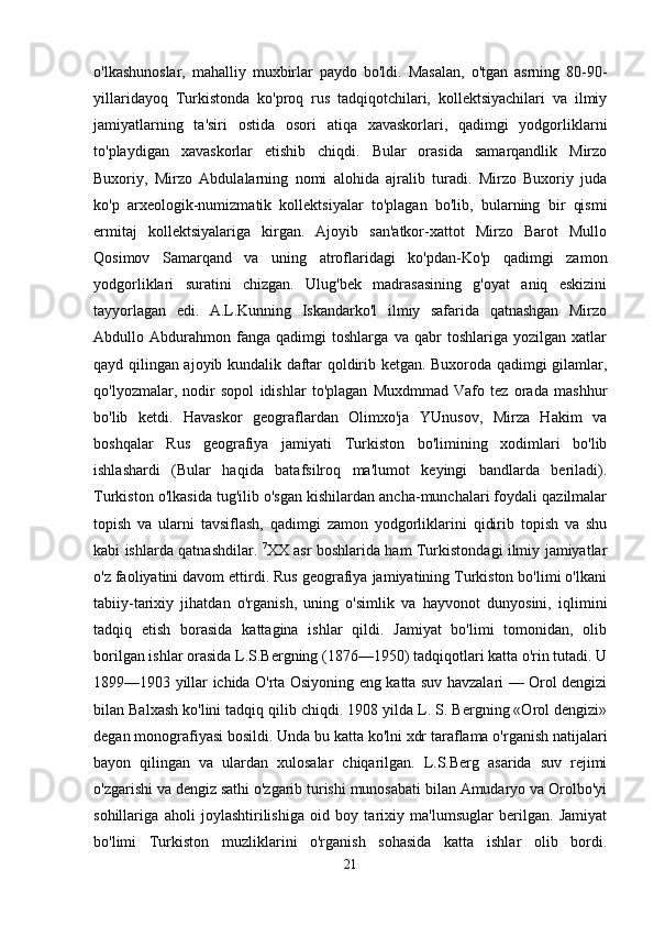 o'lkashunoslar,   mahalliy   muxbirlar   paydo   bo'ldi.   Masalan,   o'tgan   asrning   80-90-
yillaridayoq   Turkistonda   ko'proq   rus   tadqiqotchilari,   kollektsiyachilari   va   ilmiy
jamiyatlarning   ta'siri   ostida   osori   atiqa   xavaskorlari,   qadimgi   yodgorliklarni
to'playdigan   xavaskorlar   etishib   chiqdi.   Bular   orasida   samarqandlik   Mirzo
Buxoriy,   Mirzo   Abdulalarning   nomi   alohida   ajralib   turadi.   Mirzo   Buxoriy   juda
ko'p   arxeologik-numizmatik   kollektsiyalar   to'plagan   bo'lib,   bularning   bir   qismi
ermitaj   kollektsiyalariga   kirgan.   Ajoyib   san'atkor-xattot   Mirzo   Barot   Mullo
Qosimov   Samarqand   va   uning   atroflaridagi   ko'pdan-Ko'p   qadimgi   zamon
yodgorliklari   suratini   chizgan.   Ulug'bek   madrasasining   g'oyat   aniq   eskizini
tayyorlagan   edi.   A.L.Kunning   Iskandarko'l   ilmiy   safarida   qatnashgan   Mirzo
Abdullo   Abdurahmon   fanga   qadimgi   toshlarga   va   qabr   toshlariga   yozilgan   xatlar
qayd qilingan ajoyib kundalik daftar qoldirib ketgan. Buxoroda qadimgi gilamlar,
qo'lyozmalar,   nodir   sopol   idishlar   to'plagan   Muxdmmad   Vafo   tez   orada   mashhur
bo'lib   ketdi.   Havaskor   geograflardan   Olimxo'ja   YUnusov,   Mirza   Hakim   va
boshqalar   Rus   geografiya   jamiyati   Turkiston   bo'limining   xodimlari   bo'lib
ishlashardi   (Bular   haqida   batafsilroq   ma'lumot   keyingi   bandlarda   beriladi).
Turkiston o'lkasida tug'ilib o'sgan kishilardan ancha-munchalari foydali qazilmalar
topish   va   ularni   tavsiflash,   qadimgi   zamon   yodgorliklarini   qidirib   topish   va   shu
kabi ishlarda qatnashdilar.   7
XX asr boshlarida ham Turkistondagi ilmiy jamiyatlar
o'z faoliyatini davom ettirdi. Rus geografiya jamiyatining Turkiston bo'limi o'lkani
tabiiy-tarixiy   jihatdan   o'rganish,   uning   o'simlik   va   hayvonot   dunyosini,   iqlimini
tadqiq   etish   borasida   kattagina   ishlar   qildi.   Jamiyat   bo'limi   tomonidan,   olib
borilgan ishlar orasida L.S.Bergning (1876—1950) tadqiqotlari katta o'rin tutadi. U
1899—1903 yillar ichida O'rta Osiyoning eng katta suv havzalari — Orol dengizi
bilan Balxash ko'lini tadqiq qilib chiqdi. 1908 yilda L. S. Bergning «Orol dengizi»
degan monografiyasi bosildi. Unda bu katta ko'lni xdr taraflama o'rganish natijalari
bayon   qilingan   va   ulardan   xulosalar   chiqarilgan.   L.S.Berg   asarida   suv   rejimi
o'zgarishi va dengiz sathi o'zgarib turishi munosabati bilan Amudaryo va Orolbo'yi
sohillariga   aholi   joylashtirilishiga   oid   boy   tarixiy   ma'lumsuglar   berilgan.   Jamiyat
bo'limi   Turkiston   muzliklarini   o'rganish   sohasida   katta   ishlar   olib   bordi.
21 