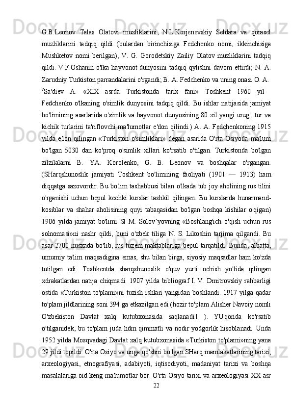 G.B.Leonov   Talas   Olatovi   muzliklarini,   N.L.Korjenevskiy   Seldara   va   qorasel
muzliklarini   tadqiq   qildi   (bulardan   birinchisiga   Fedchenko   nomi,   ikkinchisiga
Mushketov   nomi   berilgan),   V.   G.   Gorodetskiy   Zailiy   Olatov   muzliklarini   tadqiq
qildi.  V.F.Oshanin  o'lka  hayvonot   dunyosini   tadqiq  qylishni  davom  ettirdi;   N.  A.
Zarudniy Turkiston parrandalarini o'rgandi; B. A. Fedchenko va uning onasi O. A. 
7
Sa'diev   A.   «XIX   asrda   Turkistonda   tarix   fani»   Toshkent   1960   yil  
Fedchenko   o'lkaning   o'simlik   dunyosini   tadqiq   qildi.   Bu   ishlar   natijasida   jamiyat
bo'limining asarlarida o'simlik va hayvonot dunyosining 80 xil yangi urug', tur va
kichik turlarini  ta'riflovchi  ma'lumotlar  e'don qilindi.)  A. A. Fedchenkoning 1915
yilda   e'lon   qilingan   «Turkiston   o'simliklari»   degan   asarida   O'rta   Osiyoda   ma'lum
bo'lgan   5030   dan   ko'proq   o'simlik   xillari   ko'rsatib   o'tilgan.   Turkistonda   bo'lgan
zilzilalarni   B.   YA.   Korolenko,   G.   B.   Leonov   va   boshqalar   o'rgangan.
(SHarqshunoslik   jamiyati   Toshkent   bo'limining   faoliyati   (1901   —   1913)   ham
diqqatga sazovordir. Bu bo'lim tashabbusi bilan o'lkada tub joy aholining rus tilini
o'rganishi   uchun   bepul   kechki   kurslar   tashkil   qilingan.   Bu   kurslarda   hunarmand-
kosiblar   va   shahar   aholisining   quyi   tabaqasidan   bo'lgan   boshqa   kishilar   o'qigan)
1906   yilda   jamiyat   bo'limi   Sl   M.   Solov’yovning   «Boshlang'ich   o'qish   uchun   rus
solnomasi»ni   nashr   qildi,   buni   o'zbek   tiliga   N.   S.   Likoshin   tarjima   qilgandi.   Bu
asar 2700 nusxada bo'lib, rus-tuzem maktablariga bepul tarqatildi. Bunda, albatta,
umumiy ta'lim   maqsadigina  emas,  shu  bilan  birga,  siyosiy  maqsadlar  ham   ko'zda
tutilgan   edi.   Toshkentda   sharqshunoslik   o'quv   yurti   ochish   yo'lida   qilingan
xdrakatlardan   natija   chiqmadi.   1907   yilda   bibliograf   I.   V.   Dmitrovskiy   rahbarligi
ostida  «Turkiston  to'plami»ni  tuzish  ishlari   yangidan boshlandi.  1917  yilga qadar
to'plam jildlarining soni 394 ga etkazilgan edi (hozir to'plam Alisher Navoiy nomli
O'zbekiston   Davlat   xalq   kutubxonasida   saqlanadi1   ).   YUqorida   ko'rsatib
o'tilganidek, bu to'plam  juda hdm  qimmatli va nodir yodgorlik hisoblanadi. Unda
1952 yilda Mosqvadagi Davlat xalq kutubxonasida «Turkiston to'plami»ning yana
29 jildi topildi. O'rta Osiyo va unga qo'shni bo'lgan SHarq mamlakatlarining tarixi,
arxeologiyasi,   etnografiyasi,   adabiyoti,   iqtisodiyoti,   madaniyat   tarixi   va   boshqa
masalalariga oid keng ma'lumotlar bor. O'rta Osiyo tarixi va arxeologiyasi XX asr
22 