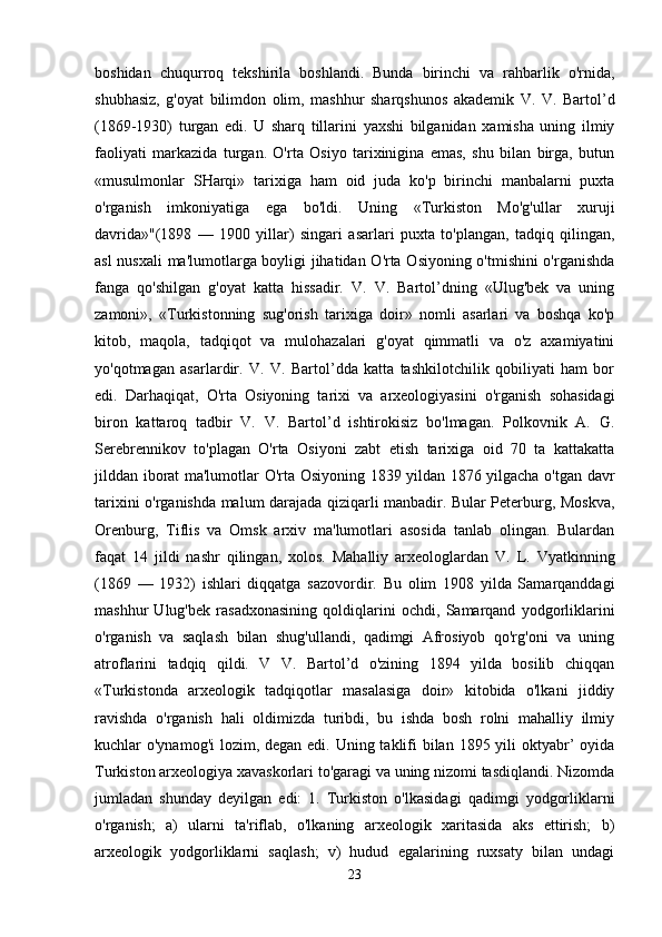 boshidan   chuqurroq   tekshirila   boshlandi.   Bunda   birinchi   va   rahbarlik   o'rnida,
shubhasiz,   g'oyat   bilimdon   olim,   mashhur   sharqshunos   akademik   V.   V.   Bartol’d
(1869-1930)   turgan   edi.   U   sharq   tillarini   yaxshi   bilganidan   xamisha   uning   ilmiy
faoliyati   markazida   turgan.   O'rta   Osiyo   tarixinigina   emas,   shu   bilan   birga,   butun
«musulmonlar   SHarqi»   tarixiga   ham   oid   juda   ko'p   birinchi   manbalarni   puxta
o'rganish   imkoniyatiga   ega   bo'ldi.   Uning   «Turkiston   Mo'g'ullar   xuruji
davrida»"(1898   —   1900   yillar)   singari   asarlari   puxta   to'plangan,   tadqiq   qilingan,
asl nusxali  ma'lumotlarga boyligi jihatidan O'rta Osiyoning o'tmishini o'rganishda
fanga   qo'shilgan   g'oyat   katta   hissadir.   V.   V.   Bartol’dning   «Ulug'bek   va   uning
zamoni»,   «Turkistonning   sug'orish   tarixiga   doir»   nomli   asarlari   va   boshqa   ko'p
kitob,   maqola,   tadqiqot   va   mulohazalari   g'oyat   qimmatli   va   o'z   axamiyatini
yo'qotmagan   asarlardir.   V.   V.   Bartol’dda   katta   tashkilotchilik   qobiliyati   ham   bor
edi.   Darhaqiqat,   O'rta   Osiyoning   tarixi   va   arxeologiyasini   o'rganish   sohasidagi
biron   kattaroq   tadbir   V.   V.   Bartol’d   ishtirokisiz   bo'lmagan.   Polkovnik   A.   G.
Serebrennikov   to'plagan   O'rta   Osiyoni   zabt   etish   tarixiga   oid   70   ta   kattakatta
jilddan iborat ma'lumotlar O'rta Osiyoning 1839 yildan 1876 yilgacha o'tgan davr
tarixini o'rganishda malum darajada qiziqarli manbadir. Bular Peterburg, Moskva,
Orenburg,   Tiflis   va   Omsk   arxiv   ma'lumotlari   asosida   tanlab   olingan.   Bulardan
faqat   14   jildi   nashr   qilingan,   xolos.   Mahalliy   arxeologlardan   V.   L.   Vyatkinning
(1869   —   1932)   ishlari   diqqatga   sazovordir.   Bu   olim   1908   yilda   Samarqanddagi
mashhur   Ulug'bek   rasadxonasining   qoldiqlarini   ochdi,   Samarqand   yodgorliklarini
o'rganish   va   saqlash   bilan   shug'ullandi,   qadimgi   Afrosiyob   qo'rg'oni   va   uning
atroflarini   tadqiq   qildi.   V   V.   Bartol’d   o'zining   1894   yilda   bosilib   chiqqan
«Turkistonda   arxeologik   tadqiqotlar   masalasiga   doir»   kitobida   o'lkani   jiddiy
ravishda   o'rganish   hali   oldimizda   turibdi,   bu   ishda   bosh   rolni   mahalliy   ilmiy
kuchlar o'ynamog'i  lozim, degan edi. Uning taklifi bilan 1895 yili  oktyabr’ oyida
Turkiston arxeologiya xavaskorlari to'garagi va uning nizomi tasdiqlandi. Nizomda
jumladan   shunday   deyilgan   edi:   1.   Turkiston   o'lkasidagi   qadimgi   yodgorliklarni
o'rganish;   a)   ularni   ta'riflab,   o'lkaning   arxeologik   xaritasida   aks   ettirish;   b)
arxeologik   yodgorliklarni   saqlash;   v)   hudud   egalarining   ruxsaty   bilan   undagi
23 