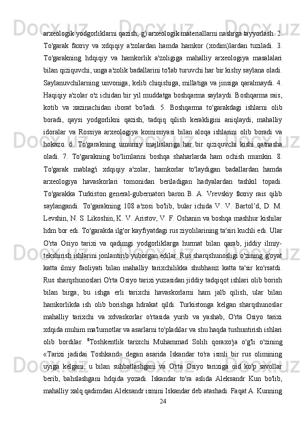 arxeologik yodgorliklarni qazish; g) arxeologik materiallarni nashrga tayyorlash. 2.
To'garak   faxriy   va   xdqiqiy   a'zolardan   hamda   hamkor   (xodim)lardan   tuziladi.   3.
To'garakning   hdqiqiy   va   hamkorlik   a'zoligiga   mahalliy   arxeologiya   masalalari
bilan qiziquvchi, unga a'zolik badallarini to'lab turuvchi har bir kishy saylana oladi.
Saylanuvchilarning unvoniga, kelib chiqishiga, millatiga va jinsiga qaralmaydi. 4.
Haqiqiy a'zolar o'z ichidan bir yil muddatga boshqarma saylaydi. Boshqarma rais,
kotib   va   xazinachidan   iborat   bo'ladi.   5.   Boshqarma   to'garakdagi   ishlarni   olib
boradi,   qaysi   yodgorlikni   qazish,   tadqiq   qilish   kerakligini   aniqlaydi,   mahalliy
idoralar   va   Rossiya   arxeologiya   komissiyasi   bilan   aloqa   ishlarini   olib   boradi   va
hokazo.   6.   To'garakning   umumiy   majlislariga   har   bir   qiziquvchi   kishi   qatnasha
oladi.   7.   To'garakning   bo'limlarini   boshqa   shaharlarda   ham   ochish   mumkin.   8.
To'garak   mablag'i   xdqiqiy   a'zolar,   hamkorlar   to'laydigan   badallardan   hamda
arxeologiya   havaskorlari   tomonidan   beriladigan   hadyalardan   tashkil   topadi.
To'garakka   Turkiston   general-gubernatori   baron   B.   A.   Vrevskiy   faxriy   rais   qilib
saylangandi.   To'garakning   108   a'zosi   bo'lib,   bular   ichida   V.   V.   Bartol’d,   D.   M.
Levshin, N. S. Likoshin, K. V. Aristov, V. F. Oshanin va boshqa mashhur kishilar
hdm bor edi. To'garakda ilg'or kayfiyatdagi rus ziyolilarining ta'siri kuchli edi. Ular
O'rta   Osiyo   tarixi   va   qadimgi   yodgorliklarga   hurmat   bilan   qarab,   jiddiy   ilmiy-
tekshirish ishlarini jonlantirib yuborgan edilar. Rus sharqshunosligi o'zining g'oyat
katta   ilmiy   faoliyati   bilan   mahalliy   tarixchilikka   shubhasiz   katta   ta'sir   ko'rsatdi.
Rus sharqshunoslari O'rta Osiyo tarixi yuzasidan jiddiy tadqiqot ishlari olib borish
bilan   birga,   bu   ishga   erli   tarixchi   havaskorlarni   ham   jalb   qilish,   ular   bilan
hamkorlikda   ish   olib   borishga   hdrakat   qildi.   Turkistonga   kelgan   sharqshunoslar
mahalliy   tarixchi   va   xdvaskorlar   o'rtasida   yurib   va   yashab,   O'rta   Osiyo   tarixi
xdqida muhim ma'lumotlar va asarlarni to'pladilar va shu haqda tushuntirish ishlari
olib   bordilar.   8
Toshkentlik   tarixchi   Muhammad   Solih   qoraxo'ja   o'g'li   o'zining
«Tarixi   jadidai   Toshkand»   degan   asarida   Iskandar   to'ra   ismli   bir   rus   olimining
uyiga   kelgani,   u   bilan   suhbatlashgani   va   O'rta   Osiyo   tarixiga   oid   ko'p   savollar
berib,   bahslashgani   hdqida   yozadi.   Iskandar   to'ra   aslida   Aleksandr   Kun   bo'lib,
mahalliy xalq qadimdan Aleksandr ismini Iskandar deb atashadi. Faqat A. Kunning
24 
