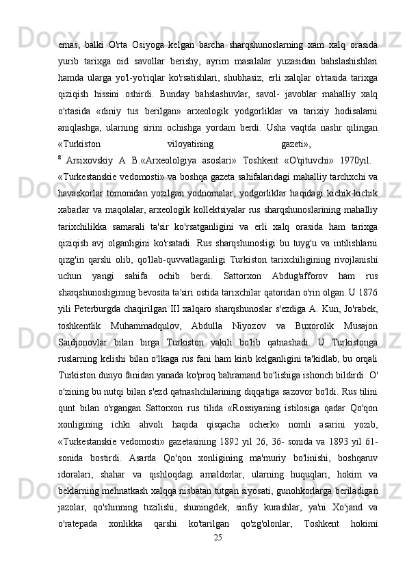 emas,   balki   O'rta   Osiyoga   kelgan   barcha   sharqshunoslarning   xam   xalq   orasida
yurib   tarixga   oid   savollar   berishy,   ayrim   masalalar   yuzasidan   bahslashishlari
hamda   ularga   yo'l-yo'riqlar   ko'rsatishlari,   shubhasiz,   erli   xalqlar   o'rtasida   tarixga
qiziqish   hissini   oshirdi.   Bunday   bahslashuvlar,   savol-   javoblar   mahalliy   xalq
o'rtasida   «diniy   tus   berilgan»   arxeologik   yodgorliklar   va   tarixiy   hodisalarni
aniqlashga,   ularning   sirini   ochishga   yordam   berdi.   Usha   vaqtda   nashr   qilingan
«Turkiston   viloyatining   gazeti»,  
8  
Arsixovskiy   A   B.«Arxeololgiya   asoslari»   Toshkent   «O'qituvchi»   1970yil.  
«Turkestanskie vedomosti» va boshqa gazeta sahifalaridagi mahalliy tarchxchi va
havaskorlar   tomonidan   yozilgan   yodnomalar,   yodgorliklar   haqidagi   kichik-kichik
xabarlar  va maqolalar, arxeologik kollektsiyalar  rus sharqshunoslarining  mahalliy
tarixchilikka   samarali   ta'sir   ko'rsatganligini   va   erli   xalq   orasida   ham   tarixga
qiziqish   avj   olganligini   ko'rsatadi.   Rus   sharqshunosligi   bu   tuyg'u   va   intilishlarni
qizg'in   qarshi   olib,   qo'llab-quvvatlaganligi   Turkiston   tarixchiligining   rivojlanishi
uchun   yangi   sahifa   ochib   berdi.   Sattorxon   Abdug'afforov   ham   rus
sharqshunosligining bevosita ta'siri ostida tarixchilar qatoridan o'rin olgan. U 1876
yili Peterburgda chaqirilgan III xalqaro sharqshunoslar  s'ezdiga  A. Kun, Jo'rabek,
toshkentlik   Muhammadqulov,   Abdulla   Niyozov   va   Buxorolik   Musajon
Saidjonovlar   bilan   birga   Turkiston   vakili   bo'lib   qatnashadi.   U   Turkistonga
ruslarning kelishi  bilan o'lkaga rus fani ham kirib kelganligini ta'kidlab, bu orqali
Turkiston dunyo fanidan yanada ko'proq bahramand bo'lishiga ishonch bildirdi. O'
o'zining bu nutqi bilan s'ezd qatnashchilarining diqqatiga sazovor bo'ldi. Rus tilini
qunt   bilan   o'rgangan   Sattorxon   rus   tilida   «Rossiyaning   istilosiga   qadar   Qo'qon
xonligining   ichki   ahvoli   haqida   qisqacha   ocherk»   nomli   asarini   yozib,
«Turkestanskie   vedomosti»   gazetasining   1892   yil   26,   36-   sonida   va   1893   yil   61-
sonida   bostirdi.   Asarda   Qo'qon   xonligining   ma'muriy   bo'linishi,   boshqaruv
idoralari,   shahar   va   qishloqdagi   amaldorlar,   ularning   huquqlari,   hokim   va
beklarning mehnatkash xalqqa nisbatan tutgan siyosati, gunohkorlarga beriladigan
jazolar,   qo'shinning   tuzilishi,   shuningdek,   sinfiy   kurashlar,   ya'ni   Xo'jand   va
o'ratepada   xonlikka   qarshi   ko'tarilgan   qo'zg'olonlar,   Toshkent   hokimi
25 