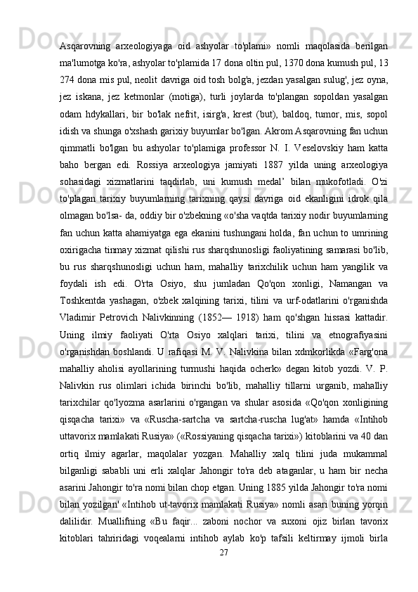 Asqarovning   arxeologiyaga   oid   ashyolar   to'plami»   nomli   maqolasida   berilgan
ma'lumotga ko'ra, ashyolar to'plamida 17 dona oltin pul, 1370 dona kumush pul, 13
274 dona mis pul, neolit davriga oid tosh bolg'a, jezdan yasalgan sulug', jez oyna,
jez   iskana,   jez   ketmonlar   (motiga),   turli   joylarda   to'plangan   sopoldan   yasalgan
odam   hdykallari,   bir   bo'lak   nefrit,   isirg'a,   krest   (but),   baldoq,   tumor,   mis,   sopol
idish va shunga o'xshash garixiy buyumlar bo'lgan. Akrom Asqarovning fan uchun
qimmatli   bo'lgan   bu   ashyolar   to'plamiga   professor   N.   I.   Veselovskiy   ham   katta
baho   bergan   edi.   Rossiya   arxeologiya   jamiyati   1887   yilda   uning   arxeologiya
sohasidagi   xizmatlarini   taqdirlab,   uni   kumush   medal’   bilan   mukofotladi.   O'zi
to'plagan   tarixiy   buyumlarning   tarixning   qaysi   davriga   oid   ekanligini   idrok   qila
olmagan bo'lsa- da, oddiy bir o'zbekning «o'sha vaqtda tarixiy nodir buyumlarning
fan uchun katta ahamiyatga ega ekanini tushungani  holda, fan uchun to umrining
oxirigacha tinmay xizmat qilishi rus sharqshunosligi faoliyatining samarasi bo'lib,
bu   rus   sharqshunosligi   uchun   ham,   mahalliy   tarixchilik   uchun   ham   yangilik   va
foydali   ish   edi.   O'rta   Osiyo,   shu   jumladan   Qo'qon   xonligi,   Namangan   va
Toshkentda   yashagan,   o'zbek   xalqining   tarixi,   tilini   va   urf-odatlarini   o'rganishda
Vladimir   Petrovich   Nalivkinning   (1852—   1918)   ham   qo'shgan   hissasi   kattadir.
Uning   ilmiy   faoliyati   O'rta   Osiyo   xalqlari   tarixi,   tilini   va   etnografiyasini
o'rganishdan   boshlandi.   U   rafiqasi   M.   V.   Nalivkina   bilan   xdmkorlikda   «Farg'ona
mahalliy   aholisi   ayollarining   turmushi   haqida   ocherk»   degan   kitob   yozdi.   V.   P.
Nalivkin   rus   olimlari   ichida   birinchi   bo'lib,   mahalliy   tillarni   urganib,   mahalliy
tarixchilar   qo'lyozma   asarlarini   o'rgangan   va   shular   asosida   «Qo'qon   xonligining
qisqacha   tarixi»   va   «Ruscha-sartcha   va   sartcha-ruscha   lug'at»   hamda   «Intihob
uttavorix mamlakati Rusiya» («Rossiyaning qisqacha tarixi») kitoblarini va 40 dan
ortiq   ilmiy   agarlar,   maqolalar   yozgan.   Mahalliy   xalq   tilini   juda   mukammal
bilganligi   sababli   uni   erli   xalqlar   Jahongir   to'ra   deb   ataganlar,   u   ham   bir   necha
asarini Jahongir to'ra nomi bilan chop etgan. Uning 1885 yilda Jahongir to'ra nomi
bilan   yozilgan'   «Intihob   ut-tavorix   mamlakati   Rusiya»   nomli   asari   buning   yorqin
dalilidir.   Muallifning   «Bu   faqir...   zaboni   nochor   va   suxoni   ojiz   birlan   tavorix
kitoblari   tahriridagi   voqealarni   intihob   aylab   ko'p   tafsili   keltirmay   ijmoli   birla
27 