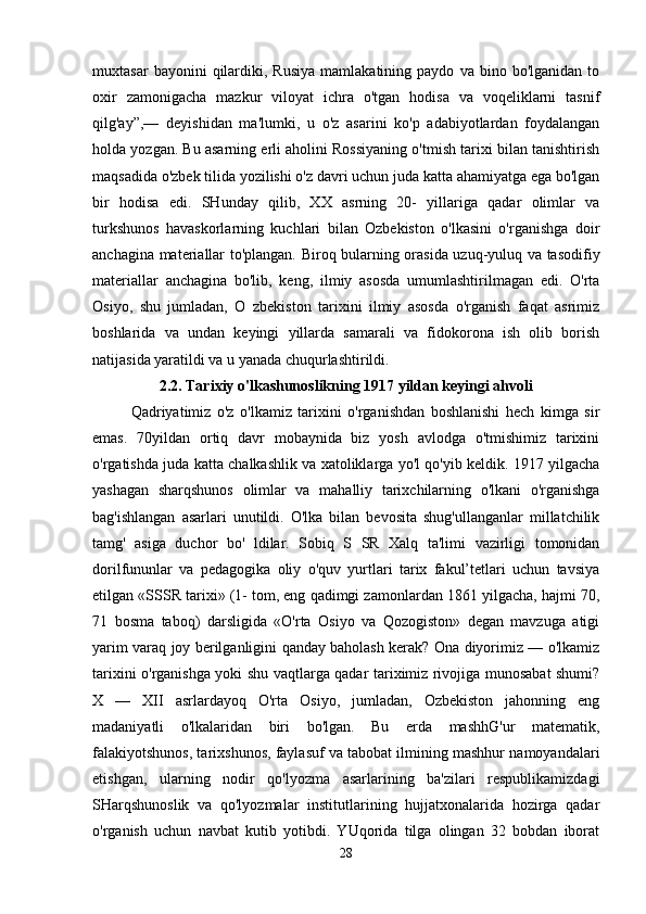 muxtasar   bayonini   qilardiki,   Rusiya   mamlakatining   paydo   va  bino   bo'lganidan   to
oxir   zamonigacha   mazkur   viloyat   ichra   o'tgan   hodisa   va   voqeliklarni   tasnif
qilg'ay”,—   deyishidan   ma'lumki,   u   o'z   asarini   ko'p   adabiyotlardan   foydalangan
holda yozgan. Bu asarning erli aholini Rossiyaning o'tmish tarixi bilan tanishtirish
maqsadida o'zbek tilida yozilishi o'z davri uchun juda katta ahamiyatga ega bo'lgan
bir   hodisa   edi.   SHunday   qilib,   XX   asrning   20-   yillariga   qadar   olimlar   va
turkshunos   havaskorlarning   kuchlari   bilan   Ozbekiston   o'lkasini   o'rganishga   doir
anchagina materiallar to'plangan. Biroq bularning orasida uzuq-yuluq va tasodifiy
materiallar   anchagina   bo'lib,   keng,   ilmiy   asosda   umumlashtirilmagan   edi.   O'rta
Osiyo,   shu   jumladan,   O   zbekiston   tarixini   ilmiy   asosda   o'rganish   faqat   asrimiz
boshlarida   va   undan   keyingi   yillarda   samarali   va   fidokorona   ish   olib   borish
natijasida yaratildi va u yanada chuqurlashtirildi. 
2.2. Tarixiy o'lkashunoslikning 1917 yildan keyingi ahvoli
Qadriyatimiz   o'z   o'lkamiz   tarixini   o'rganishdan   boshlanishi   hech   kimga   sir
emas.   70yildan   ortiq   davr   mobaynida   biz   yosh   avlodga   o'tmishimiz   tarixini
o'rgatishda juda katta chalkashlik va xatoliklarga yo'l qo'yib keldik. 1917 yilgacha
yashagan   sharqshunos   olimlar   va   mahalliy   tarixchilarning   o'lkani   o'rganishga
bag'ishlangan   asarlari   unutildi.   O'lka   bilan   bevosita   shug'ullanganlar   millatchilik
tamg'   asiga   duchor   bo'   ldilar.   Sobiq   S   SR   Xalq   ta'limi   vazirligi   tomonidan
dorilfununlar   va   pedagogika   oliy   o'quv   yurtlari   tarix   fakul’tetlari   uchun   tavsiya
etilgan «SSSR tarixi» (1- tom, eng qadimgi zamonlardan 1861 yilgacha, hajmi 70,
71   bosma   taboq)   darsligida   «O'rta   Osiyo   va   Qozogiston»   degan   mavzuga   atigi
yarim varaq joy berilganligini qanday baholash kerak? Ona diyorimiz — o'lkamiz
tarixini o'rganishga yoki shu vaqtlarga qadar tariximiz rivojiga munosabat shumi?
X   —   XII   asrlardayoq   O'rta   Osiyo,   jumladan,   Ozbekiston   jahonning   eng
madaniyatli   o'lkalaridan   biri   bo'lgan.   Bu   erda   mashhG'ur   matematik,
falakiyotshunos, tarixshunos, faylasuf va tabobat ilmining mashhur namoyandalari
etishgan,   ularning   nodir   qo'lyozma   asarlarining   ba'zilari   respublikamizdagi
SHarqshunoslik   va   qo'lyozmalar   institutlarining   hujjatxonalarida   hozirga   qadar
o'rganish   uchun   navbat   kutib   yotibdi.   YUqorida   tilga   olingan   32   bobdan   iborat
28 