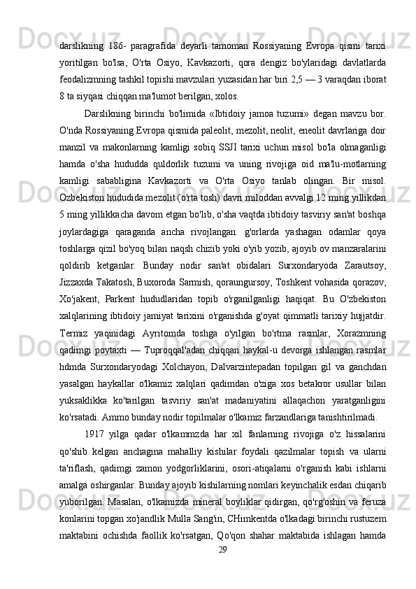 darslikning   186-   paragrafida   deyarli   tamoman   Rossiyaning   Evropa   qismi   tarixi
yoritilgan   bo'lsa,   O'rta   Osiyo,   Kavkazorti,   qora   dengiz   bo'ylaridagi   davlatlarda
feodalizmning tashkil topishi mavzulari yuzasidan har biri 2,5 — 3 varaqdan iborat
8 ta siyqasi chiqqan ma'lumot berilgan, xolos. 
Darslikning   birinchi   bo'limida   «Ibtidoiy   jamoa   tuzumi»   degan   mavzu   bor.
O'nda Rossiyaning Evropa qismida paleolit, mezolit, neolit, eneolit davrlariga doir
manzil   va   makonlarning   kamligi   sobiq   SSJI   tarixi   uchun   misol   bo'la   olmaganligi
hamda   o'sha   hududda   quldorlik   tuzumi   va   uning   rivojiga   oid   ma'lu-motlarning
kamligi   sababligina   Kavkazorti   va   O'rta   Osiyo   tanlab   olingan.   Bir   misol.
Ozbekiston hududida mezolit (o'rta tosh) davri miloddan avvalgi 12 ming yillikdan
5 ming yillikkacha davom etgan bo'lib, o'sha vaqtda ibtidoiy tasviriy san'at boshqa
joylardagiga   qaraganda   ancha   rivojlangan.   g'orlarda   yashagan   odamlar   qoya
toshlarga qizil bo'yoq bilan naqsh chizib yoki o'yib yozib, ajoyib ov manzaralarini
qoldirib   ketganlar.   Bunday   nodir   san'at   obidalari   Surxondaryoda   Zarautsoy,
Jizzaxda Takatosh, Buxoroda Sarmish, qoraungursoy, Toshkent vohasida qorazov,
Xo'jakent,   Parkent   hududlaridan   topib   o'rganilganligi   haqiqat.   Bu   O'zbekiston
xalqlarining ibtidoiy jamiyat  tarixini  o'rganishda  g'oyat  qimmatli  tarixiy hujjatdir.
Termiz   yaqinidagi   Ayritomda   toshga   o'yilgan   bo'rtma   rasmlar,   Xorazmning
qadimgi   poytaxti   —  Tuproqqal'adan   chiqqan   haykal-u  devorga   ishlangan   rasmlar
hdmda   Surxondaryodagi   Xolchayon,   Dalvarzintepadan   topilgan   gil   va   ganchdan
yasalgan   haykallar   o'lkamiz   xalqlari   qadimdan   o'ziga   xos   betakror   usullar   bilan
yuksaklikka   ko'tarilgan   tasviriy   san'at   madaniyatini   allaqachon   yaratganligini
ko'rsatadi. Ammo bunday nodir topilmalar o'lkamiz farzandlariga tanishtirilmadi. 
1917   yilga   qadar   o'lkammzda   har   xil   fanlarning   rivojiga   o'z   hissalarini
qo'shib   kelgan   anchagina   mahalliy   kishilar   foydali   qazilmalar   topish   va   ularni
ta'riflash,   qadimgi   zamon   yodgorliklarini,   osori-atiqalarni   o'rganish   kabi   ishlarni
amalga oshirganlar. Bunday ajoyib kishilarning nomlari keyinchalik esdan chiqarib
yuborilgan. Masalan,  o'lkamizda mineral  boyliklar  qidirgan, qo'rg'oshin va feruza
konlarini topgan xo'jandlik Mulla Sang'in, CHimkentda o'lkadagi birinchi rustuzem
maktabini   ochishda   faollik   ko'rsatgan,   Qo'qon   shahar   maktabida   ishlagan   hamda
29 