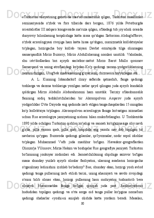«Turkiston viloyatining gazeti»da mas'ud muxarrirlik qilgan, Turkiston muallimlar
seminariyasida   o'zbek   va   fors   tillarida   dars   bergan,   1876   yilda   Peterburgda
orientalistlar III xalqaro kongressida ma'ruza qilgan, o'lkadagi tub joy aholi orasida
dunyoviy   bilimlarning   tarqalishiga   katta   xissa   qo'shgan   Sattorxon   Abdug'afforov,
o'zbek arxeologiyasi  rivojiga ham katta hissa  qo'shgan, numizmatik kollektsiyalar
to'plagan,   hozirgacha   boy   kollek-   tsiyasi   Davlat   ermitajida   tilga   olinmagan
samarqandlik   Mirzo   Buxoriy,   Mirzo   Abdullolarning   nomlari   unutildi.   Vaholanki,
shu   iste'dodlardan   biri   ajoyib   san'atkor-xattot   Mirzo   Barot   Mullo   qosimov
Samarqand va uning atroflaridagi  ko'pdan-Ko'p qadimgi  zamon yodgorliklarining
rasminichizgan, Ulug'bek madrasasining g'oyat aniq chizmasini tayyorlagan edi. 
A.   L.   Kunning   Iskandarko'l   ilmiy   safarida   qatnashib,   fanga   qadimgi
toshlarga va daxma toshlariga  yozilgan xatlar  qayd qilingan  juda ajoyib kundalik
qoldirgan   Mirzo   Abdullo   Abdurahmonni   ham   unutdik.   Tarixiy   o'lkashunoslik
fanining   sodiq   tashkilotchilaridan   bir   Akrompolvon   Asqarov   juda   ajoyib
yodgorliklar O'rta Osiyoda eng qadimda zarb etilgan tangachaqalardan 15 mingdan
ko'p  kollektsiya   to'plagan.   Akrompolvon  arxeologiya  faniga  ko'rsatgan   xizmatlari
uchun Rus  arxeologiya jamiyatining nishoni  bilan mukofotlang'an.  U Toshkentda
1890 yilda ochilgan Turkiston qishloq xo'jaligi va sanoati ko'rg'azmasiga oliy navli
g'o'za,   pilla   vaxom   ipak,   pilla   qurti   boqishda   eng   yaxshi   nav   deb   topilgan   tut
navlarini   qo'ygan.   Buxoroda   qadimgi   gilamlar,   qo'lyozmalar,   nodir   sopol   idishlar
to'plagan   Muhammad   Vafo   juda   mashhur   bo'lgan.   Havaskor-geograflardan
Olimxo'ja YUnusov, Mirza Hakim va boshqalar Rus geografiya jamiyati Turkiston
bo'limining   jonkuyar   xodimlari   edi.   Jamoatchilikning   olqishiga   sazovor   bo'lgan
mana   shunday   yuzlab   ajoyib   olimlar   faoliyatini,   ularning   asarlarini   hozirgacha
o'rganilmay kelinishini izohlab bo'ladimy? Bas, shunday ekan, hozirgi yosh avlod
qadimgi   tanga   pullarning   zarb   etilish   tarixi,   uning   ahamiyati   va   savdo   rivojidagi
o'rnini   bilib   olmas   ekan,   hozirgi   pullarning   ham   mohiyatini   tushuntirib   bera
olmaydi.   Numizmatika   faniga   bo'lgan   qiziqish   juda   past.   Jumhuriyatimiz
hududidan   topilgan   qadimgi   va   o'rta   asrga   oid   tanga   pullar   ko'pgina   noma'lum
qadimgi   shaharlar   «yoshi»ni   aniqlab   olishda   katta   yordam   beradi.   Masalan,
30 