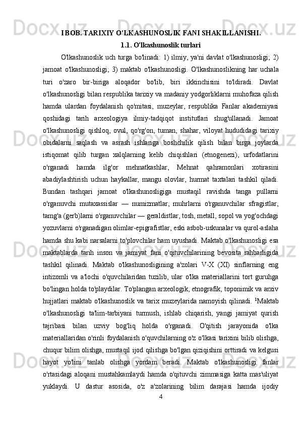 I BOB. TARIXIY O’LKASHUNOSLIK FANI SHAKILLANISHI.
1.1. O'lkashunoslik turlari
O'lkashunoslik uch turga bo'linadi: 1) ilmiy, ya'ni  davlat o'lkashunosligi;  2)
jamoat   o'lkashunosligi;   3)   maktab   o'lkashunosligi.   O'lkashunoslikning   har   uchala
turi   o'zaro   bir-biriga   aloqador   bo'lib,   biri   ikkinchisini   to'ldiradi.   Davlat
o'lkashunosligi bilan respublika tarixiy va madaniy yodgorliklarni muhofaza qilish
hamda   ulardan   foydalanish   qo'mitasi,   muzeylar,   respublika   Fanlar   akademiyasi
qoshidagi   tarih   arxeologiya   ilmiy-tadqiqot   institutlari   shug'ullanadi.   Jamoat
o'lkashunosligi   qishloq,   ovul,   qo'rg'on,   tuman,   shahar,   viloyat   hududidagi   tarixiy
obidalarni   saqlash   va   asrash   ishlariga   boshchilik   qilish   bilan   birga   joylarda
istiqomat   qilib   turgan   xalqlarning   kelib   chiqishlari   (etnogenezi),   urfodatlarini
o'rganadi   hamda   ilg'or   mehnatkashlar,   Mehnat   qahramonlari   xotirasini
abadiylashtirish   uchun   haykallar,   mangu   olovlar,   hurmat   taxtalari   tashkil   qiladi.
Bundan   tashqari   jamoat   o'lkashunosligiga   mustaqil   ravishda   tanga   pullarni
o'rganuvchi   mutaxassislar   —   numizmatlar,   muhrlarni   o'rganuvchilar   sfragistlar,
tamg'a (gerb)larni o'rganuvchilar — geraldistlar, tosh, metall, sopol va yog'ochdagi
yozuvlarni o'rganadigan olimlar-epigrafistlar, eski asbob-uskunalar va qurol-aslaha
hamda shu kabi narsalarni to'plovchilar ham uyushadi. Maktab o'lkashunosligi esa
maktablarda   tarih   inson   va   jamiyat   fani   o'qituvchilarining   bevosita   rahbarligida
tashkil   qilinadi.   Maktab   o'lkashunosligining   a'zolari   V-X   (XI)   sinflarning   eng
intizomli   va   a'lochi   o'quvchilaridan   tuzilib,   ular   o'lka   materiallarini   tort   guruhga
bo'lingan holda to'playdilar. To'plangan arxeologik, etnografik, toponimik va arxiv
hujjatlari  maktab  o'lkashunoslik   va  tarix  muzeylarida  namoyish   qilinadi.   1
Maktab
o'lkashunosligi   ta'lim-tarbiyani   turmush,   ishlab   chiqarish,   yangi   jamiyat   qurish
tajribasi   bilan   uzviy   bog'liq   holda   o'rganadi.   O'qitish   jarayonida   o'lka
materiallaridan o'rinli foydalanish o'quvchilarning o'z o'lkasi tarixini bilib olishga,
chuqur bilim olishga, mustaqil ijod qilishga bo'lgan qiziqishini orttiradi va kelgusi
hayot   yo'lini   tanlab   olishga   yordam   beradi.   Maktab   o'lkashunosligi   fanlar
o'rtasidagi   aloqani   mustahkamlaydi   hamda   o'qituvchi   zimmasiga   katta   mas'uliyat
yuklaydi.   U   dastur   asosida,   o'z   a'zolarining   bilim   darajasi   hamda   ijodiy
4 