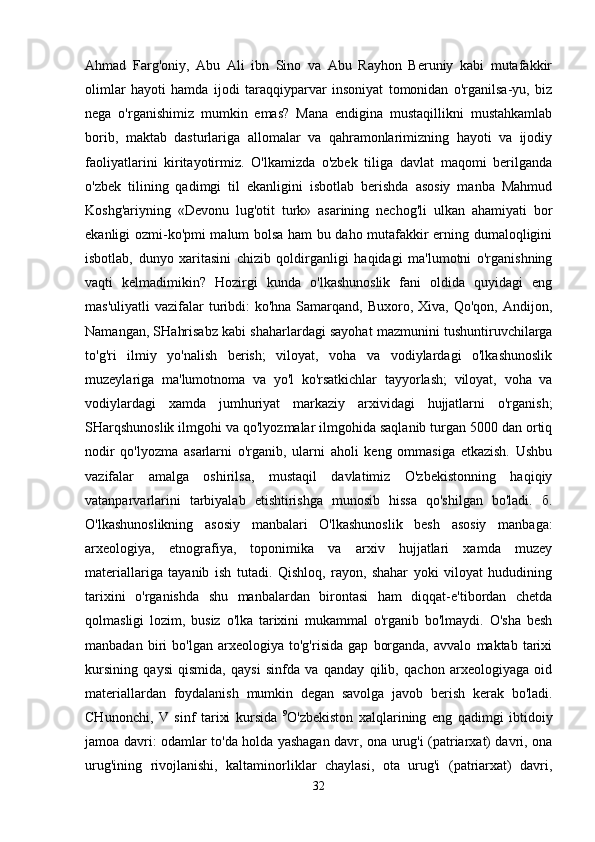 Ahmad   Farg'oniy,   Abu   Ali   ibn   Sino   va   Abu   Rayhon   Beruniy   kabi   mutafakkir
olimlar   hayoti   hamda   ijodi   taraqqiyparvar   insoniyat   tomonidan   o'rganilsa-yu,   biz
nega   o'rganishimiz   mumkin   emas?   Mana   endigina   mustaqillikni   mustahkamlab
borib,   maktab   dasturlariga   allomalar   va   qahramonlarimizning   hayoti   va   ijodiy
faoliyatlarini   kiritayotirmiz.   O'lkamizda   o'zbek   tiliga   davlat   maqomi   berilganda
o'zbek   tilining   qadimgi   til   ekanligini   isbotlab   berishda   asosiy   manba   Mahmud
Koshg'ariyning   «Devonu   lug'otit   turk»   asarining   nechog'li   ulkan   ahamiyati   bor
ekanligi ozmi-ko'pmi malum bolsa ham bu daho mutafakkir erning dumaloqligini
isbotlab,   dunyo   xaritasini   chizib   qoldirganligi   haqidagi   ma'lumotni   o'rganishning
vaqti   kelmadimikin?   Hozirgi   kunda   o'lkashunoslik   fani   oldida   quyidagi   eng
mas'uliyatli   vazifalar  turibdi:   ko'hna  Samarqand,  Buxoro,  Xiva, Qo'qon,  Andijon,
Namangan, SHahrisabz kabi shaharlardagi sayohat mazmunini tushuntiruvchilarga
to'g'ri   ilmiy   yo'nalish   berish;   viloyat,   voha   va   vodiylardagi   o'lkashunoslik
muzeylariga   ma'lumotnoma   va   yo'l   ko'rsatkichlar   tayyorlash;   viloyat,   voha   va
vodiylardagi   xamda   jumhuriyat   markaziy   arxividagi   hujjatlarni   o'rganish;
SHarqshunoslik ilmgohi va qo'lyozmalar ilmgohida saqlanib turgan 5000 dan ortiq
nodir   qo'lyozma   asarlarni   o'rganib,   ularni   aholi   keng   ommasiga   etkazish.   Ushbu
vazifalar   amalga   oshirilsa,   mustaqil   davlatimiz   O'zbekistonning   haqiqiy
vatanparvarlarini   tarbiyalab   etishtirishga   munosib   hissa   qo'shilgan   bo'ladi.   б .
O'lkashunoslikning   asosiy   manbalari   O'lkashunoslik   besh   asosiy   manbaga:
arxeologiya,   etnografiya,   toponimika   va   arxiv   hujjatlari   xamda   muzey
materiallariga   tayanib   ish   tutadi.   Qishloq,   rayon,   shahar   yoki   viloyat   hududining
tarixini   o'rganishda   shu   manbalardan   birontasi   ham   diqqat-e'tibordan   chetda
qolmasligi   lozim,   busiz   o'lka   tarixini   mukammal   o'rganib   bo'lmaydi.   O'sha   besh
manbadan   biri   bo'lgan   arxeologiya   to'g'risida   gap   borganda,   avvalo   maktab   tarixi
kursining   qaysi   qismida,   qaysi   sinfda   va   qanday   qilib,   qachon   arxeologiyaga   oid
materiallardan   foydalanish   mumkin   degan   savolga   javob   berish   kerak   bo'ladi.
CHunonchi,   V   sinf   tarixi   kursida   9
O'zbekiston   xalqlarining   eng   qadimgi   ibtidoiy
jamoa davri: odamlar to'da holda yashagan davr, ona urug'i (patriarxat) davri, ona
urug'ining   rivojlanishi,   kaltaminorliklar   chaylasi,   ota   urug'i   (patriarxat)   davri,
32 