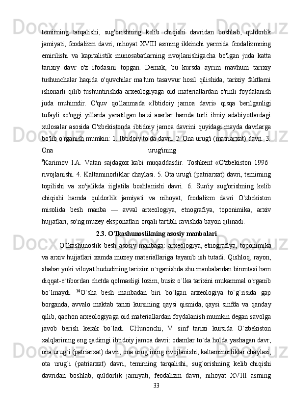 temirning   tarqalishi,   sug'orishning   kelib   chiqishi   davridan   boshlab,   quldorlik
jamiyati,  feodalizm   davri,  nihoyat  XVIII  asrning  ikkinchi  yarmida  feodalizmning
emirilishi   va   kapitalistik   munosabatlarning   rivojlanishigacha   bo'lgan   juda   katta
tarixiy   davr   o'z   ifodasini   topgan.   Demak,   bu   kursda   ayrim   mavhum   tarixiy
tushunchalar   haqida   o'quvchilar   ma'lum   tasavvur   hosil   qilishida,   tarixiy   faktlarni
ishonarli   qilib   tushuntirishda   arxeologiyaga   oid   materiallardan   o'rinli   foydalanish
juda   muhimdir.   O'quv   qo'llanmada   «Ibtidoiy   jamoa   davri»   qisqa   berilganligi
tufayli   so'nggi   yillarda   yaratilgan   ba'zi   asarlar   hamda   turli   ilmiy   adabiyotlardagi
xulosalar  asosida O'zbekistonda  ibtidoiy jamoa davrini  quyidagi mayda davrlarga
bo'lib o'rganish mumkin: 1. Ibtidoiy to'da davri. 2. Ona urug'i (matriarxat) davri. 3.
Ona   urug'ining  
9
Karimov   I.A.   Vatan   sajdagox   kabi   muqaddasdir.   Toshkent   «O'zbekiston   1996  
rivojlanishi. 4. Kaltaminorliklar chaylasi. 5. Ota urug'i (patriarxat) davri, temirning
topilishi   va   xo'jalikda   iiglatila   boshlanishi   davri.   6.   Sun'iy   sug'orishning   kelib
chiqishi   hamda   quldorlik   jamiyati   va   nihoyat,   feodalizm   davri   O'zbekiston
misolida   besh   manba   —   avval   arxeologiya,   etnografiya,   toponimika,   arxiv
hujjatlari, so'ng muzey eksponatlari orqali tartibli ravishda bayon qilinadi. 
2.3. O'lkashunoslikning asosiy manbalari
O`lkashunoslik   besh   asosiy   manbaga:   arxeologiya,   etnografiya,   toponimika
va arxiv hujjatlari xamda muzey materiallariga tayanib ish tutadi. Qishloq, rayon,
shahar yoki viloyat hududining tarixini o`rganishda shu manbalardan birontasi ham
diqqat-e`tibordan   chetda qolmasligi lozim, busiz o`lka tarixini mukammal o`rganib
bo`lmaydi.   10
O`sha   besh   manbadan   biri   bo`lgan   arxeologiya   to`g`risida   gap
borganda,   avvalo   maktab   tarixi   kursining   qaysi   qismida,   qaysi   sinfda   va   qanday
qilib, qachon arxeologiyaga oid materiallardan foydalanish mumkin degan savolga
javob   berish   kerak   bo`ladi.   CHunonchi,   V   sinf   tarixi   kursida   O`zbekiston
xalqlarining eng qadimgi ibtidoiy jamoa davri: odamlar to`da holda yashagan davr,
ona urug`i (patriarxat) davri, ona urug`ining   rivojlanishi, kaltaminorliklar chaylasi,
ota   urug`i   (patriarxat)   davri,   temirning   tarqalishi,   sug`orishning   kelib   chiqishi
davridan   boshlab,   quldorlik   jamiyati,   feodalizm   davri,   nihoyat   XVIII   asrning
33 