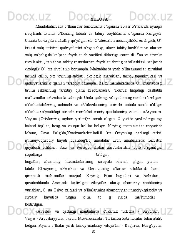 XULOSA
Mamlakatimizda o lkani har tomonlama o rganish 20-asr o rtalarida ayniqsaʻ ʻ ʻ
rivojlandi.   Bunda   o lkaning   tabiati   va   tabiiy   boyliklarini   o rganish   kengaydi.	
ʻ ʻ
Chunki bu vaqtda mahalliy qo yilgan edi. O zbekiston mustaqillikka erishgach, O .	
ʻ ʻ ʻ
ishlari   xalq   tarixini,   qadriyatlarini   o rganishga,   ularni   tabiiy   boyliklar   va   ulardan	
ʻ
xalq   xo jaligida   ko proq   foydalanish   vazifasi   tiklashga   qaratildi.   Fan   va   texnika	
ʻ ʻ
rivojlanishi,   tabiat   va   tabiiy   resurslardan   foydalanishning   jadallashishi   natijasida
ekologik O . tez rivojlanib bormoqda. Maktablarda yosh o lkashunoslar  guruhlari	
ʻ ʻ
tashkil   etilib,   o z   joyining   tabiati,   ekologik   sharoitlari,   tarixi,   toponimikasi   va	
ʻ
qadriyatlarini   o rganish   taraqqiy   etmoqda.   Ba zi   mamlakatlarda   O .   maktabdagi
ʻ ʼ ʻ
ta lim   ishlarining   tarkibiy   qismi   hisoblanadi.0   ‘lkamiz   haqidagi   dastlabki	
ʼ
ma’lumotlar «Avesto»da uchraydi. Unda qadimgi viloyatlaming nomlari benlgaxi.
«Yasht»kitobining   uchinchi   va   «Videvdat»ning   birinchi   bobida   sanab   o'dJgan
«Yasht»   ro‘yxatidagi   birinchi   mamlakat   eroniy   qabilalaming   vatani   -   «Aryonam  
Vayjo»   (Oriylaming   sayhon   yerlari)ni   sanab   o‘tgan.   U   yurtda   yaylovlarga   ega
baland   tog‘lar,   keng   va   chuqur   ko‘llar   bolgan.   Keyingi   mamlakatlar   ro'yxatida
Moum,   Gava   So‘g‘da,Xvarizamkeltiriladi.0   ‘rta   Osiyoning   qadimgi   tarixi,
ijtimoiy-iqtisodiy   hayoti   bilanbog‘liq   masalalar   Eron   manbalarida:   Bihistun
qoyatosh   bitiklari,   Suza   va   Persepol   shahar   xarobalaridan   topib   o‘iganilgan
sopollarga   bitilgan  
hujjatlar,   ahamoniy   hukmdorlarining   saroyida   xizmat   qilgan   yunon  
tabibi   Ktesiyning   «Persika»   va   Gerodotning   «Tarix»   kitoblarida   ham  
qimmatJi   ma'liimotlar   mavjud.   Keyingi   Eron   hujjatlari   va   Behistun  
qoyatoshlanda   Avestoda   keltirilgan   viloyatlar   ularga   ahamoniy   shohlarning
yurishlari, 0 ‘rta Osiyo xalqlari va o‘lkaIarining ahamoniylar ijtimoiy-iqtisodiy va
siyosiy   hayotida   tutgan   o‘mi   to   g   risida   ma’lumotlar  
keltirilgan.
«Avesto»   va   qadimgi   manbalarda   o‘lkamiz   turlicha   -   Aryonam  
Vayjo - Arvoshayyona, Turon, Movarounnahr, Turkiston kabi nomlar bilan atalib
kelgan.   Ayrim   o‘lkalar   yirik   tarixiy-madaniy   viloyatlar   -   Baqtriva,   Marg‘iyona,
35 