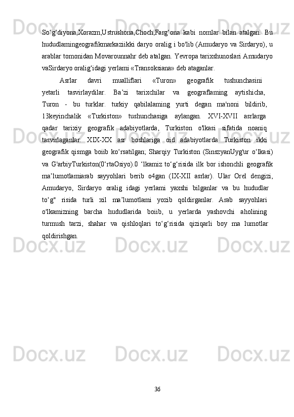 So‘g‘diyona,Xorazm,Ustrushona,Choch,Farg‘ona   kabi   nomlar   bilan   atalgan.   Bu
hududlamingeografikmarkaziikki  daryo oralig i  bo'lib (Amudaryo va Sirdaryo), u
arablar tomonidan Movarounnahr deb atalgan. Yevropa tarixshunoslari Amudaryo
vaSirdaryo oralig‘idagi yerlami «Transoksiana» deb ataganlar. 
Asrlar   davri   mualliflari   «Turon»   geografik   tushunchasini  
yetarli   tasvirlaydilar.   Ba’zi   tarixchilar   va   geograflaming   aytishicha,  
Turon   -   bu   turklar.   turkiy   qabilalaming   yurti   degan   ma'noni   bildirib,  
13keyinchalik   «Turkiston»   tushunchasiga   aylangan.   XVI-XVII   asrlarga  
qadar   tarixiy   geografik   adabiyotlarda,   Turkiston   o'lkasi   sifatida   noaniq  
tasvirlaganlar.   XIX-XX   asr   boshlariga   oid   adabiyotlarda   Turkiston   ikki  
geografik   qismga   boiib   ko‘rsatilgan;   Sharqiy   Turkiston   (SinszyanUyg'ur   o‘lkasi)
va   G'arbiyTurkiston(0‘rtaOsiyo).0   ‘lkamiz   to‘g‘risida   ilk   bor   ishonchli   geografik
ma’lumotlamiarab   sayyohlari   berib   o4gan   (IX-XII   asrlar).   Ular   Orel   dengizi,
Amudaryo,   Sirdaryo   oralig   idagi   yerlami   yaxshi   bilganlar   va   bu   hududlar  
to‘g"   risida   turli   xil   ma’lumotlami   yozib   qoldirganlar.   Arab   sayyohlari  
o'lkamizning   barcha   hududlarida   boiib,   u   yerlarda   yashovchi   aholining  
turmush   tarzi,   shahar   va   qishloqlari   to‘g‘risida   qiziqarli   boy   ma   lumotlar  
qoldirishgan.  
36 
