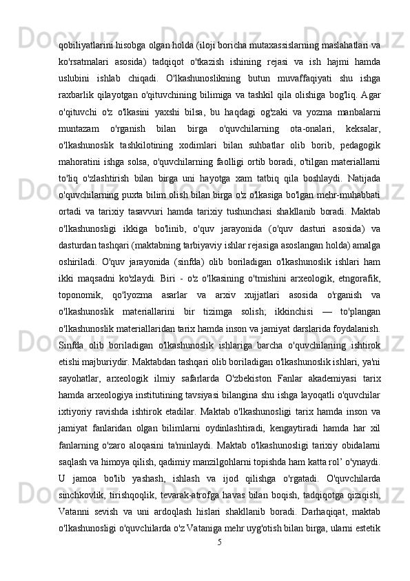 qobiliyatlarini hisobga olgan holda (iloji boricha mutaxassislarning maslahatlari va
ko'rsatmalari   asosida)   tadqiqot   o'tkazish   ishining   rejasi   va   ish   hajmi   hamda
uslubini   ishlab   chiqadi.   O'lkashunoslikning   butun   muvaffaqiyati   shu   ishga
raxbarlik   qilayotgan   o'qituvchining   bilimiga   va   tashkil   qila   olishiga   bog'liq.   Agar
o'qituvchi   o'z   o'lkasini   yaxshi   bilsa,   bu   haqdagi   og'zaki   va   yozma   manbalarni
muntazam   o'rganish   bilan   birga   o'quvchilarning   ota-onalari,   keksalar,
o'lkashunoslik   tashkilotining   xodimlari   bilan   suhbatlar   olib   borib,   pedagogik
mahoratini   ishga  solsa,   o'quvchilarning  faolligi   ortib  boradi,  o'tilgan  materiallarni
to'liq   o'zlashtirish   bilan   birga   uni   hayotga   xam   tatbiq   qila   boshlaydi.   Natijada
o'quvchilarning puxta bilim olish bilan birga o'z o'lkasiga bo'lgan mehr-muhabbati
ortadi   va   tarixiy   tasavvuri   hamda   tarixiy   tushunchasi   shakllanib   boradi.   Maktab
o'lkashunosligi   ikkiga   bo'linib,   o'quv   jarayonida   (o'quv   dasturi   asosida)   va
dasturdan tashqari (maktabning tarbiyaviy ishlar rejasiga asoslangan holda) amalga
oshiriladi.   O'quv   jarayonida   (sinfda)   olib   boriladigan   o'lkashunoslik   ishlari   ham
ikki   maqsadni   ko'zlaydi.   Biri   -   o'z   o'lkasining   o'tmishini   arxeologik,   etngorafik,
toponomik,   qo'lyozma   asarlar   va   arxiv   xujjatlari   asosida   o'rganish   va
o'lkashunoslik   materiallarini   bir   tizimga   solish;   ikkinchisi   —   to'plangan
o'lkashunoslik materiallaridan tarix hamda inson va jamiyat darslarida foydalanish.
Sinfda   olib   boriladigan   o'lkashunoslik   ishlariga   barcha   o'quvchilariing   ishtirok
etishi majburiydir. Maktabdan tashqari olib boriladigan o'lkashunoslik ishlari, ya'ni
sayohatlar,   arxeologik   ilmiy   safarlarda   O'zbekiston   Fanlar   akademiyasi   tarix
hamda arxeologiya institutining tavsiyasi bilangina shu ishga layoqatli o'quvchilar
ixtiyoriy   ravishda   ishtirok   etadilar.   Maktab   o'lkashunosligi   tarix   hamda   inson   va
jamiyat   fanlaridan   olgan   bilimlarni   oydinlashtiradi,   kengaytiradi   hamda   har   xil
fanlarning   o'zaro   aloqasini   ta'minlaydi.   Maktab   o'lkashunosligi   tarixiy   obidalarni
saqlash va himoya qilish, qadimiy manzilgohlarni topishda ham katta rol’ o'ynaydi.
U   jamoa   bo'lib   yashash,   ishlash   va   ijod   qilishga   o'rgatadi.   O'quvchilarda
sinchkovlik,   tirishqoqlik,   tevarak-atrofga   havas   bilan   boqish,   tadqiqotga   qiziqish,
Vatanni   sevish   va   uni   ardoqlash   hislari   shakllanib   boradi.   Darhaqiqat,   maktab
o'lkashunosligi o'quvchilarda o'z Vataniga mehr uyg'otish bilan birga, ularni estetik
5 