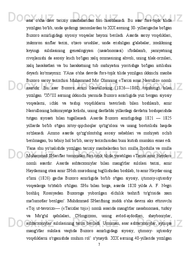 asar   o'sha   davr   tarixiy   manbalaridan   biri   hisoblanadi.   Bu   asar   fors-tojik   tilida
yozilgan bo'lib, unda qadimgi zamonlardan to XIX asrning 30- yillarigacha bo'lgan
Buxoro   amirligidagi   siyosiy   voqealar   bayoni   beriladi.   Asarda   saroy   voqeliklari,
xukmron   sinflar   tarixi,   o'zaro   urushlar,   unda   erishilgan   g'alabalar,   xonlikning
keyingi   sulolasining   genealogiyasi   (nasabnomasi)   ifodalanib,   jamiyatning
rivojlanishi   da   asosiy   kuch   bo'lgan   xalq   ommasining   ahvoli,   uning   tilak-orzulari,
xalq   harakatlari   va   bu   harakatning   tub   mohiyatini   yoritishga   bo'lgan   intilishni
deyarli   ko'rmaymiz.   YAna   o'sha   davrda   fors-tojik   tilida   yozilgan   ikkinchi   manba
Buxoro   saroy   tarixchisi   Muhammad   Mir   Olimning   «Tarixi   amir   Nasrullo»   nomli
asaridir.   Bu   asar   Buxoro   amiri   Nasrulloning   (1826—1860)   topshirig'i   bilan
yozilgan.   2
XVIII   asrning   ikkinchi   yarmida   Buxoro   amirligida   yuz   bergan   siyosiy
voqealarni,   ichki   va   tashqi   voqeliklarni   tasvirlash   bilan   boshlanib,   amir
Nasrulloning hokimiyatga kelishi, uning dastlabki yillardagi davlatni boshqarishda
tutgan   siyosati   bilan   tugallanadi.   Asarda   Buxoro   amirligidagi   1821   —   1825
yillarda   bo'lib   o'tgan   xitoy-qipchoqlar   qo'zg'oloni   va   uning   bostirilishi   haqida
so'zlanadi.   Ammo   asarda   qo'zg'olontshg   asosiy   sabablari   va   mohiyati   ochib
berilmagan, bu tabiiy hol bo'lib, saroy tarixchisidan buni kutish mumkin emas edi.
Yana   shu   yo'nalishda   yozilgan   tarixiy   manbalardan   biri   mulla   Ibodulla   va   mulla
Muhammad SHariflar tomonidan fors-tojik tilida yaratilgan «Tarixi amir Haydar»
nomli   asardir.   Asarda   ashtarxoniylar   bilan   mang'itlar   sulolasi   tarixi,   amir
Haydarning otasi amir SHoh murodning tug'ilishidan boshlab, to amir Haydar-ning
o'limi   (182б)   gacha   Buxoro   amirligida   bo'lib   o'tgan   siyosiy,   ijtimoiy-iqtisodiy
voqealarga   to'xtalib   o'tilgan.   SHu   bilan   birga,   asarda   1820   yilda   A.   F.   Negri
boshliq   Rossiyadan   Buxoroga   yuborilgan   elchilik   tashrifi   to'g'risida   xam
ma'lumotlar   berilgan'.   Muhdmmad   SHarifning   xuddi   o'sha   davrni   aks   ettiruvchi
«Toj  ut-tavorix»—  («Tarixlar   toji»)  nomli   asarida  mang'itlar  nasabnomasi,  turkiy
va   Mo'g'ul   qabilalari,   CHingizxon,   uning   avlod-ajdodlari,   shayboniylar,
ashtarxoniylar   sulolasining   tarixi   beriladi.   Umuman,   asar   ashtarxoniylar,   ayniqsa
mang'itlar   sulolasi   vaqtida   Buxoro   amirligidagi   siyosiy,   ijtimoiy-   iqtisodiy
voqeliklarni   o'rganishda   muhim   rol’   o'ynaydi.   XIX   asrning   40-yillarida   yozilgan
7 