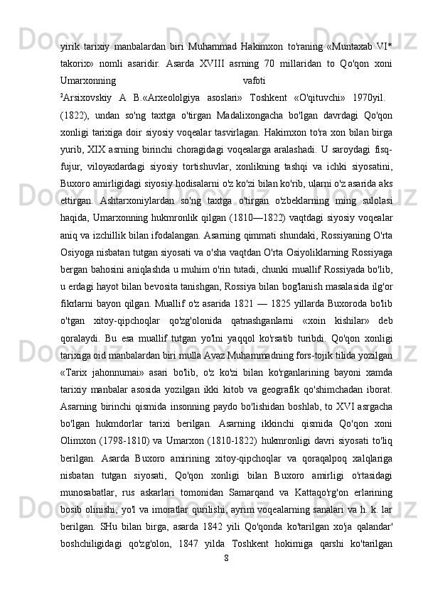 yirik   tarixiy   manbalardan   biri   Muhammad   Hakimxon   to'raning   «Muntaxab   VI*
takorix»   nomli   asaridir.   Asarda   XVIII   asrning   70   millaridan   to   Qo'qon   xoni
Umarxonning   vafoti  
2
Arsixovskiy   A   B.«Arxeololgiya   asoslari»   Toshkent   «O'qituvchi»   1970yil.  
(1822),   undan   so'ng   taxtga   o'tirgan   Madalixongacha   bo'lgan   davrdagi   Qo'qon
xonligi tarixiga doir siyosiy  voqealar tasvirlagan. Hakimxon to'ra xon bilan birga
yurib,   XIX   asrning   birinchi   choragidagi   voqealarga   aralashadi.   U   saroydagi   fisq-
fujur,   viloyaxlardagi   siyosiy   tortishuvlar,   xonlikning   tashqi   va   ichki   siyosatini,
Buxoro amirligidagi siyosiy hodisalarni o'z ko'zi bilan ko'rib, ularni o'z asarida aks
ettirgan.   Ashtarxoniylardan   so'ng   taxtga   o'tirgan   o'zbeklarning   ming   sulolasi
haqida, Umarxonning hukmronlik qilgan (1810—1822) vaqtdagi siyosiy voqealar
aniq va izchillik bilan ifodalangan. Asarning qimmati shundaki, Rossiyaning O'rta
Osiyoga nisbatan tutgan siyosati va o'sha vaqtdan O'rta Osiyoliklarning Rossiyaga
bergan bahosini aniqlashda u muhim o'rin tutadi, chunki muallif Rossiyada bo'lib,
u erdagi hayot bilan bevosita tanishgan, Rossiya bilan bog'lanish masalasida ilg'or
fikrlarni bayon qilgan. Muallif o'z asarida 1821 — 1825 yillarda Buxoroda bo'lib
o'tgan   xitoy-qipchoqlar   qo'zg'olonida   qatnashganlarni   «xoin   kishilar»   deb
qoralaydi.   Bu   esa   muallif   tutgan   yo'lni   yaqqol   ko'rsatib   turibdi.   Qo'qon   xonligi
tarixiga oid manbalardan biri mulla Avaz Muhammadning fors-tojik tilida yozilgan
«Tarix   jahonnumai»   asari   bo'lib,   o'z   ko'zi   bilan   ko'rganlarining   bayoni   xamda
tarixiy   manbalar   asosida   yozilgan   ikki   kitob   va   geografik   qo'shimchadan   iborat.
Asarning   birinchi   qismida   insonning   paydo   bo'lishidan   boshlab,   to   XVI   asrgacha
bo'lgan   hukmdorlar   tarixi   berilgan.   Asarning   ikkinchi   qismida   Qo'qon   xoni
Olimxon   (1798-1810)   va   Umarxon   (1810-1822)   hukmronligi   davri   siyosati   to'liq
berilgan.   Asarda   Buxoro   amirining   xitoy-qipchoqlar   va   qoraqalpoq   xalqlariga
nisbatan   tutgan   siyosati,   Qo'qon   xonligi   bilan   Buxoro   amirligi   o'rtasidagi
munosabatlar,   rus   askarlari   tomonidan   Samarqand   va   Kattaqo'rg'on   erlarining
bosib olinishi, yo'l  va imoratlar qurilishi, ayrim  voqealarning sanalari  va h. k. lar
berilgan.   SHu   bilan   birga,   asarda   1842   yili   Qo'qonda   ko'tarilgan   xo'ja   qalandar'
boshchiligidagi   qo'zg'olon,   1847   yilda   Toshkent   hokimiga   qarshi   ko'tarilgan
8 