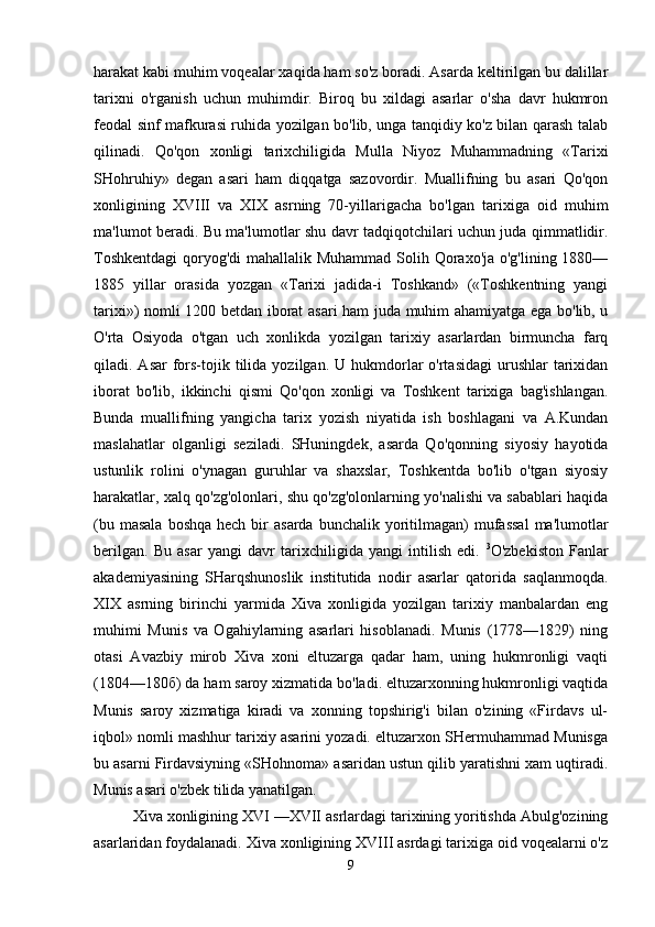 harakat kabi muhim voqealar xaqida ham so'z boradi. Asarda keltirilgan bu dalillar
tarixni   o'rganish   uchun   muhimdir.   Biroq   bu   xildagi   asarlar   o'sha   davr   hukmron
feodal sinf mafkurasi ruhida yozilgan bo'lib, unga tanqidiy ko'z bilan qarash talab
qilinadi.   Qo'qon   xonligi   tarixchiligida   Mulla   Niyoz   Muhammadning   «Tarixi
SHohruhiy»   degan   asari   ham   diqqatga   sazovordir.   Muallifning   bu   asari   Qo'qon
xonligining   XVIII   va   XIX   asrning   70-yillarigacha   bo'lgan   tarixiga   oid   muhim
ma'lumot beradi. Bu ma'lumotlar shu davr tadqiqotchilari uchun juda qimmatlidir.
Toshkentdagi  qoryog'di mahallalik Muhammad Solih Qoraxo'ja o'g'lining 1880—
1885   yillar   orasida   yozgan   «Tarixi   jadida-i   Toshkand»   («Toshkentning   yangi
tarixi») nomli 1200 betdan iborat asari ham juda muhim ahamiyatga ega bo'lib, u
O'rta   Osiyoda   o'tgan   uch   xonlikda   yozilgan   tarixiy   asarlardan   birmuncha   farq
qiladi. Asar  fors-tojik  tilida  yozilgan.  U hukmdorlar   o'rtasidagi   urushlar   tarixidan
iborat   bo'lib,   ikkinchi   qismi   Qo'qon   xonligi   va   Toshkent   tarixiga   bag'ishlangan.
Bunda   muallifning   yangicha   tarix   yozish   niyatida   ish   boshlagani   va   A.Kundan
maslahatlar   olganligi   seziladi.   SHuningdek,   asarda   Qo'qonning   siyosiy   hayotida
ustunlik   rolini   o'ynagan   guruhlar   va   shaxslar,   Toshkentda   bo'lib   o'tgan   siyosiy
harakatlar, xalq qo'zg'olonlari, shu qo'zg'olonlarning yo'nalishi va sabablari haqida
(bu  masala  boshqa  hech  bir  asarda  bunchalik  yoritilmagan)   mufassal   ma'lumotlar
berilgan.   Bu   asar   yangi   davr   tarixchiligida   yangi   intilish   edi.   3
O'zbekiston   Fanlar
akademiyasining   SHarqshunoslik   institutida   nodir   asarlar   qatorida   saqlanmoqda.
XIX   asrning   birinchi   yarmida   Xiva   xonligida   yozilgan   tarixiy   manbalardan   eng
muhimi   Munis   va   Ogahiylarning   asarlari   hisoblanadi.   Munis   (1778—1829)   ning
otasi   Avazbiy   mirob   Xiva   xoni   eltuzarga   qadar   ham,   uning   hukmronligi   vaqti
(1804—180 б ) da ham saroy xizmatida bo'ladi. eltuzarxonning hukmronligi vaqtida
Munis   saroy   xizmatiga   kiradi   va   xonning   topshirig'i   bilan   o'zining   «Firdavs   ul-
iqbol» nomli mashhur tarixiy asarini yozadi. eltuzarxon SHermuhammad Munisga
bu asarni Firdavsiyning «SHohnoma» asaridan ustun qilib yaratishni xam uqtiradi.
Munis asari o'zbek tilida yanatilgan.
Xiva xonligining XVI —XVII asrlardagi tarixining yoritishda Abulg'ozining
asarlaridan foydalanadi. Xiva xonligining XVIII asrdagi tarixiga oid voqealarni o'z
9 