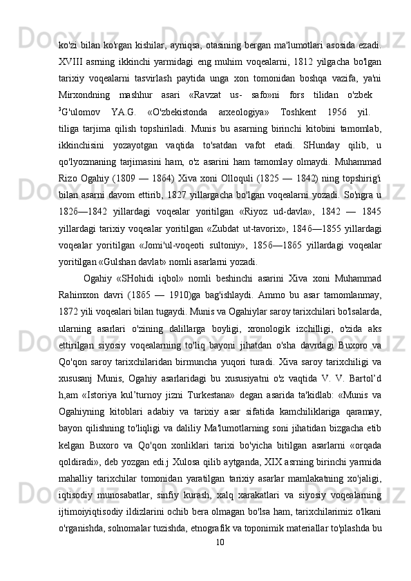 ko'zi  bilan  ko'rgan  kishilar,  ayniqsa,   otasining  bergan  ma'lumotlari   asosida  ezadi.
XVIII   asrning   ikkinchi   yarmidagi   eng   muhim   voqealarni,   1812   yilgacha   bo'lgan
tarixiy   voqealarni   tasvirlash   paytida   unga   xon   tomonidan   boshqa   vazifa,   ya'ni
Mirxondning   mashhur   asari   «Ravzat   us-   safo»ni   fors   tilidan   o'zbek  
3
G'ulomov   YA.G.   «O'zbekistonda   arxeologiya»   Toshkent   1956   yil.  
tiliga   tarjima   qilish   topshiriladi.   Munis   bu   asarning   birinchi   kitobini   tamomlab,
ikkinchisini   yozayotgan   vaqtida   to'satdan   vafot   etadi.   SHunday   qilib,   u
qo'lyozmaning   tarjimasini   ham,   o'z   asarini   ham   tamomlay   olmaydi.   Muhammad
Rizo   Ogahiy   (1809   —   18 б 4)   Xiva   xoni   Olloquli   (1825   —   1842)   ning   topshirig'i
bilan   asarni   davom   ettirib,   1827   yillargacha   bo'lgan   voqealarni   yozadi.   So'ngra   u
182 б —1842   yillardagi   voqealar   yoritilgan   «Riyoz   ud-davla»,   1842   —   1845
yillardagi   tarixiy   voqealar   yoritilgan   «Zubdat   ut-tavorix»,   184 б —1855   yillardagi
voqealar   yoritilgan   «Jomi'ul-voqeoti   sultoniy»,   185 б —18 б 5   yillardagi   voqealar
yoritilgan «Gulshan davlat» nomli asarlarni yozadi. 
Ogahiy   «SHohidi   iqbol»   nomli   beshinchi   asarini   Xiva   xoni   Muhammad
Rahimxon   davri   (18 б 5   —   1910)ga   bag'ishlaydi.   Ammo   bu   asar   tamomlanmay,
1872 yili voqealari bilan tugaydi. Munis va Ogahiylar saroy tarixchilari bo'lsalarda,
ularning   asarlari   o'zining   dalillarga   boyligi,   xronologik   izchilligi,   o'zida   aks
ettirilgan   siyosiy   voqealarning   to'liq   bayoni   jihatdan   o'sha   davrdagi   Buxoro   va
Qo'qon   saroy   tarixchilaridan   birmuncha   yuqori   turadi.   Xiva   saroy   tarixchiligi   va
xususanj   Munis,   Ogahiy   asarlaridagi   bu   xususiyatni   o'z   vaqtida   V.   V.   Bartol’d
h,am   «Istoriya   kul’turnoy   jizni   Turkestana»   degan   asarida   ta'kidlab:   «Munis   va
Ogahiyning   kitoblari   adabiy   va   tarixiy   asar   sifatida   kamchiliklariga   qaramay,
bayon  qilishning  to'liqligi   va  daliliy  Ma'lumotlarning  soni   jihatidan   bizgacha  etib
kelgan   Buxoro   va   Qo'qon   xonliklari   tarixi   bo'yicha   bitilgan   asarlarni   «orqada
qoldiradi», deb yozgan edi.j Xulosa qilib aytganda, XIX asrning birinchi yarmida
mahalliy   tarixchilar   tomonidan   yaratilgan   tarixiy   asarlar   mamlakatning   xo'jaligi,
iqtisodiy   munosabatlar,   sinfiy   kurash,   xalq   xarakatlari   va   siyosiy   voqealarning
ijtimoiyiqtisodiy ildizlarini ochib bera olmagan bo'lsa ham, tarixchilarimiz o'lkani
o'rganishda, solnomalar tuzishda, etnografik va toponimik materiallar to'plashda bu
10 