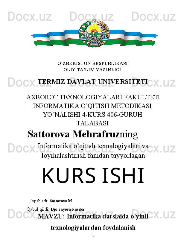 O‘ZBEKISTON RESPUBLIKASI
OLIY TA’LIM VAZIRLIGI
TERMIZ DAVLAT UNIVERSITETI
AXBOROT TEXNOLOGIYALARI FAKULTETI
INFORMATIKA O’QITISH METODIKASI
YO’NALISHI 4-KURS 406-GURUH
TALABASI
Sattorova Mehrafruz ning
Informatika o’qitish texnalogiyalari va
loyihalashtirish fanidan   tayyorlagan
KURS  ISHI
 
  Topshirdi:  Sattorova M.
 Qabul qildi:  Djo’rayeva Nasiba .
MAVZU:  Informatika darslaida o’yinli
texnologiyalardan foydalanish
1 