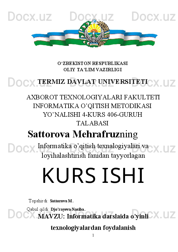 O‘ZBEKISTON RESPUBLIKASI
OLIY TA’LIM VAZIRLIGI
TERMIZ DAVLAT UNIVERSITETI
AXBOROT TEXNOLOGIYALARI FAKULTETI
INFORMATIKA O’QITISH METODIKASI
YO’NALISHI 4-KURS 406-GURUH
TALABASI
Sattorova Mehrafruz ning
Informatika o’qitish texnalogiyalari va
loyihalashtirish fanidan   tayyorlagan
KURS  ISHI
 
  Topshirdi:  Sattorova M.
 Qabul qildi:  Djo’rayeva Nasiba .
MAVZU:  Informatika darslaida o’yinli
texnologiyalardan foydalanish
1